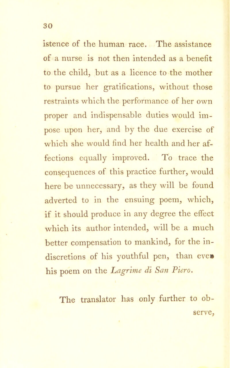 istence of thè human race. The assistance of a nurse is not then intended as a benefit to thè child, but as a licence to thè mother to pursue her gratifications, without those restraints which thè performance of her own proper and indispensable duties would im- pose upon her, and by thè due exercise of which she would find her health and her af- fections equally improved. To trace thè consequences of this practice further, would here be unnecessary, as they will be found adverted to in thè ensuing poem, which, if it should produce in any degree thè effect which its author intended, will be a much better compensation to mankind, for thè in- discretions of his youthful pen, than eve» his poem on thè Lagrime dì San Piero. The translator has only further to ob- serve,