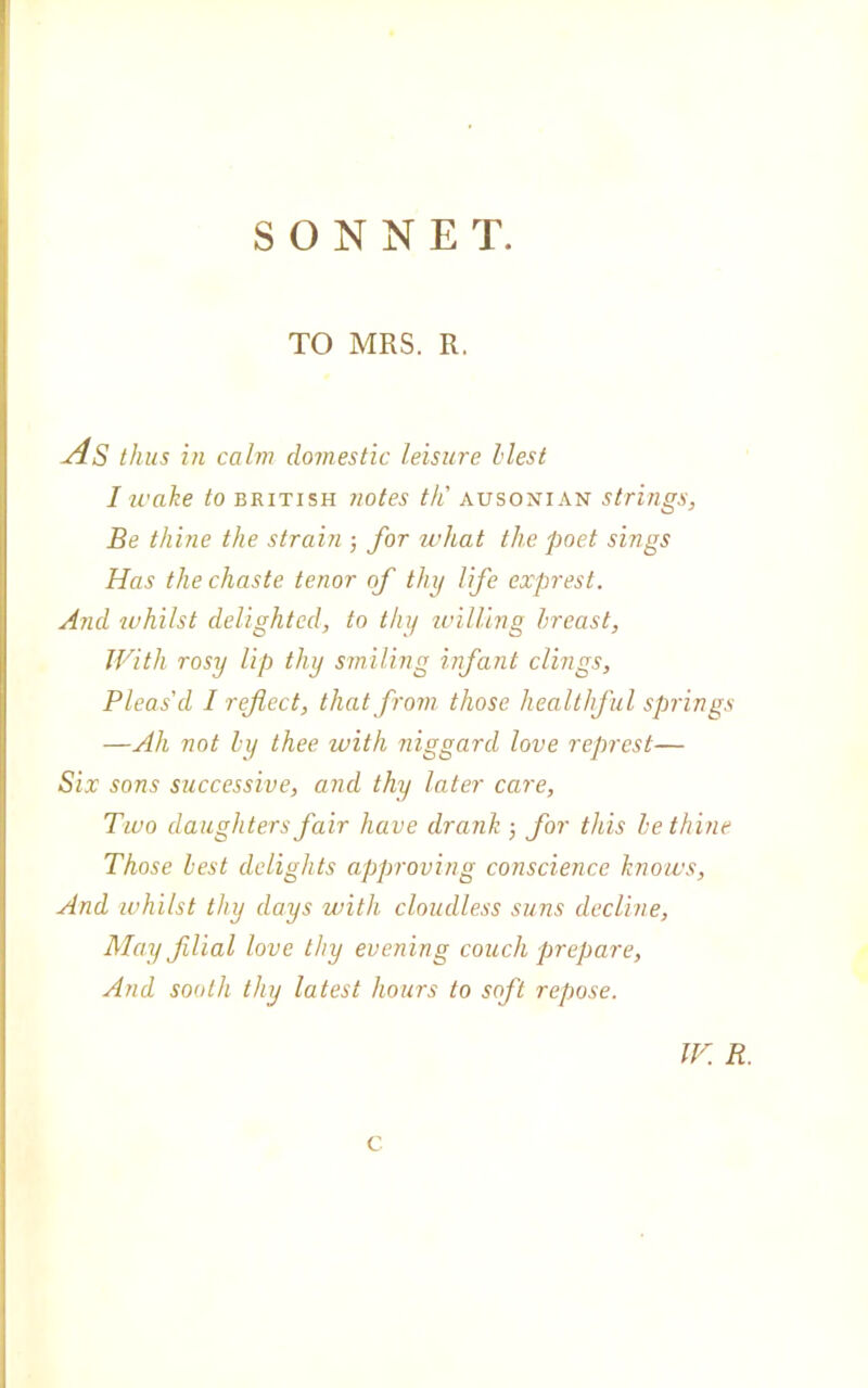 TO MRS. R. As thus in cairn domestic leisure hlest I ivake to british notes th' ausonian strings, Be thine thè strain -, for what thè poet sings Has thè chaste tenor of thy fife exprest. And ivhilst delightcd, to thy willìng hreast, JVith rosy lip thy smiling infant clings, Pleas'cl I rejlect, thatfrom those healthful springs —Ah not ly thee ivith niggard love represt— Six sons successive, and thy later care, Tivo daughters fair flave drank 5 for this le thine Those lest dclights approving conscience knows, And ivhilst thy days with cloudless suns decline, May filial love thy evening couch prepare, And sooth thy latest hours to soft repose. ir. r. e