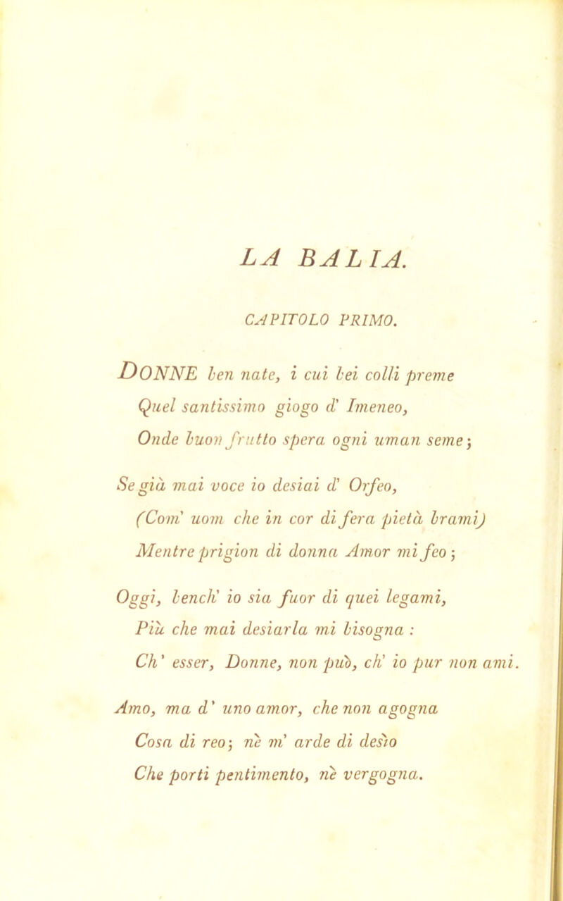 LA BALIA. CAPITOLO PRIMO. -DONNE ben nate, i cui bei colli preme Quel santissimo giogo d' Imeneo, Onde buon frutto spera ogni uman seme ; Se già mai voce io desiai d' Orfeo, (Coni uom che in cor di fera pietà brami) Mentreprigion di donna Amor mi feo-, Oggi, bendi io sia fuor di quei legami, Piu che mai desiarla mi bisogna : O Ch' esser, Donne, non pub, di io pur non ami. Amo, ma d' uno amor, che non agogna Cosa di reo-, ne vi arde di desìo Che porti pentimento, riè vergogna.