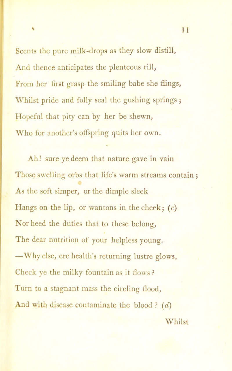 u Scents thè pure milk-drops as tliey slow distili. And thence anticipates thè plenteous rill, From her flrst grasp thè smiling babe she flings, Whilst pride and folly seal thè gushing springs 3 Hopeful that pity can by her be shewn, Who for anotlier’s offspring quits her own. Ah! sure yedeem that nature gave in vain Those swelling orbs that life’s warm streams contain As thè soft simper, or thè dimple sleek Hangs on thè lip, or wantons in thecheek; (c) Norheed thè duties that to these belong, The dear nutrition of your helpless young. —Why else, ere health’s returning lustre glows. Check ye thè milky fountain as it flows ? Turn to a stagnant mass thè circling flood. And with disease contaminate thè blood ? (d) Whilst