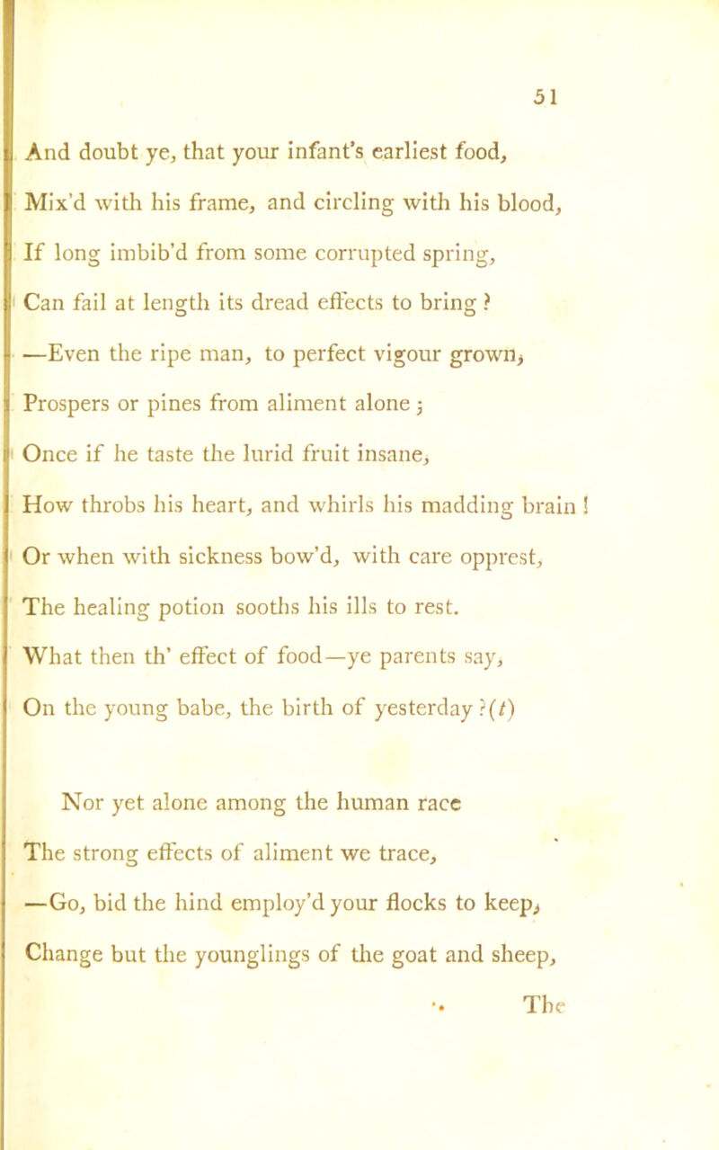 And doubt ye, that your infant’s carliest food, Mix’d with his frame, and circling with his blood, If long imbib’d from some corrupted spring, Can fail at length its dread eftects to bring ? —Even thè ripe man, to perfect vigour grown, Prospers or pines from aliment alone -, Once if he taste thè lurid fruit insane, How throbs his heart, and whirls his madding brain Or when with sickness bow’d, with care opprest, The healing potion sooths his ills to rest. What then th’ effect of food—ye parents say, On thè young babe, thè birth of yesterday ì(t) Nor yet alone among thè human race The strong effects of aliment we trace, —Go, bid thè hind employ’dyour flocks to keep> Change but thè younglings of thè goat and sheep, The