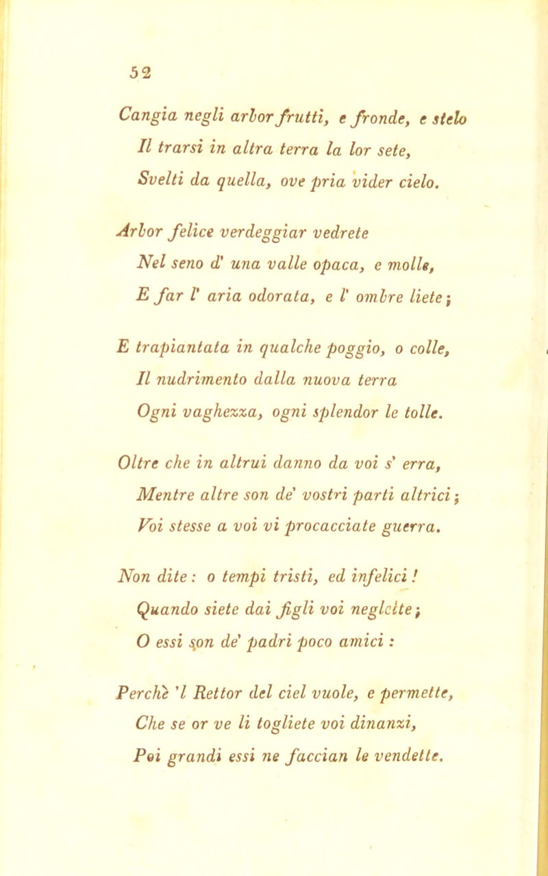 Cangia negli arlor frutti, e fronde, e stelo Il trarsi in altra terra la lor sete, Svelti da quella, ove pria vider cielo. Arlor felice verdeggiar vedrete Nel seno d’ una valle opaca, e molle, E far 1' aria odorata, e l' ombre liete ; E trapiantata in qualche poggio, o colle, Il nudrimento dalla nuova terra Ogni vaghezza, ogni splendor le lolle. Oltre che in altrui danno da voi s' erra, Mentre altre son de' vostri parti attrici ; Vói stesse a voi vi procacciate guerra. Non dite : o tempi tristi, ed infelici ! Quando siete dai figli voi neglette ; O essi spn de' padri poco amici : Perche 'l Rettor del del vuole, e permette, Che se or ve li togliete voi dinanzi, Poi grandi essi ne faccian le vendette.