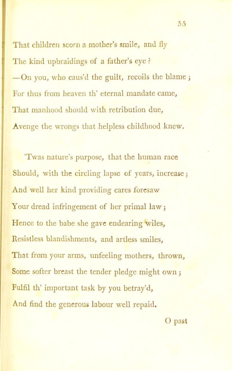 That children scorn a mothcr’s smile, and fly The kind upbraidings of a father’s eye ? —On you, who caus’d thè guilt, recoils thè blame For thus from heaven th’ eternai mandate carne, That manhood should with retribution due, Avenge thè wrongs that helpless childhood knew. ’Tvvas nature’s purpose, that thè human race Should, with thè circling lapse of years, increase j And well her kind providing cares forcsaw Your dread infringement of her primal law j Hence to thè babe she gave endearing \viles, Resistless blandishments, and artless smiles, That from your arms, unfeeling mothers, thrown. Some softer breast thè tender pledge might own j Fulfil th’ important task by you betray’d. And find thè generous labour well repaid. O past