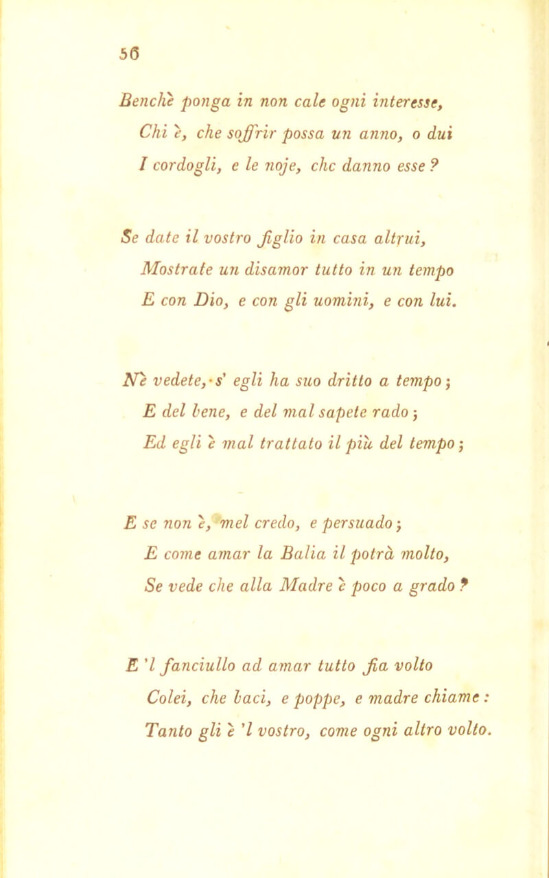 Benché ponga in non cale ogni interesse, Chi é, che soffrir possa un anno, o dui I cordogli, e le noje, che danno esse ? Se date il vostro figlio in casa altrui, Mostrate un disamor tutto in un tempo E con Dio, e con gli uomini, e con lui. Ne vedete,-s egli ha suo dritto a tempo-, E del lene, e del mal sapete rado 5 Ed egli é mal trattato il piu. del tempo ; E se non e, mel credo, e persuado ; E come amar la Balia il potrà molto, Se vede che alla Madre é poco a grado ? E 'l fanciullo ad amar tutto fa volto Colei, che baci, e poppe, e madre chiame : Tanto gli é ’l vostro, come ogni altro volto.