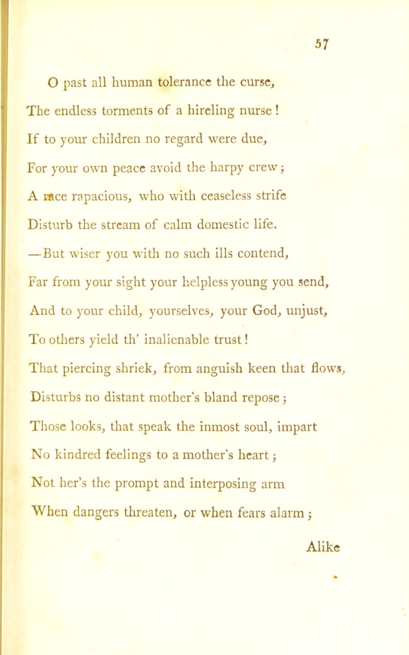 37 O past all human tolerance thè curse, The endless torments of a hireling nurse ! If to your children no regard were due, For your own peace avoid thè harpy crew j A race rapacious, who witli ceaseless strife Disturb thè stream of cairn domestic life. —But wiser you with no such ills contend. Far from your sight your helplessyoung you send. And to your child, yourselves, your God, unjust, Toothers yield th’ inahenable trust! That piercing shriek, from anguish keen that flows, Disturbs no distant mother’s bland repose ; Those looks, that speak thè inmost soul, impart No kindred feelings to a mother’s heart j Not her’s thè prompt and interposing arm When dangers tlireaten, or when fears alarm -, Alike