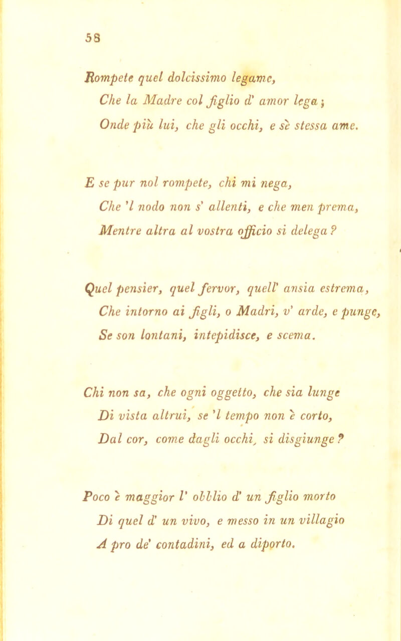 53 Rompete quel dolcissimo legarne, Che la Madre col figlio d' amor lega ; Onde piu lui, che gli occhi, e se stessa ame. E se pur noi rompete, chi mi nega, Che ’l nodo non s' allenti, e che men prema, Mentre altra al vostra ojficio si delega ? Quel pensier, quel fiervor, quell' ansia estrema, Che intorno ai figli, o Madri, v' arde, e punge, Se son lontani, intepidisce, e scema. Chi non sa, che ogni oggetto, che sia lunge Di vista altrui, se 'l tempo non è corto, Dal cor, come dagli occhi_ si disgiunge ? Poco è maggior V oh Ilio d' un figlio morto Di quel d' un vivo, e messo in un villagio A prò de' contadini, ed a diporto.