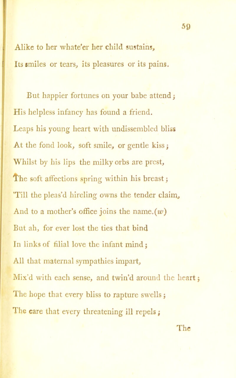 50 Alike to her whate'er ber child sustains, Itsimiles or tears, its pleasures or its pains. But happier fortunes on your babe attend ; His helpless infancy has found a friend. Leaps his young heart with undissembled bliss At thè fond look, soft smile, or gentle kiss -, Whilst by his lips thè milkyorbs are prest, thè soft atfections spring within his breast ; ’Till thè pleas’d hireling owns tlie tender claim. And to a mother’s office joins thè name.(zi’) But ah, for ever lost thè ties that bind In links of filial love thè infant mind ; All that maternal sympathies impart, Mix’d with each sense, and twin’d around thè heart j The hope that every bliss to rapture swells ; The care that every threatening ili repels ; The