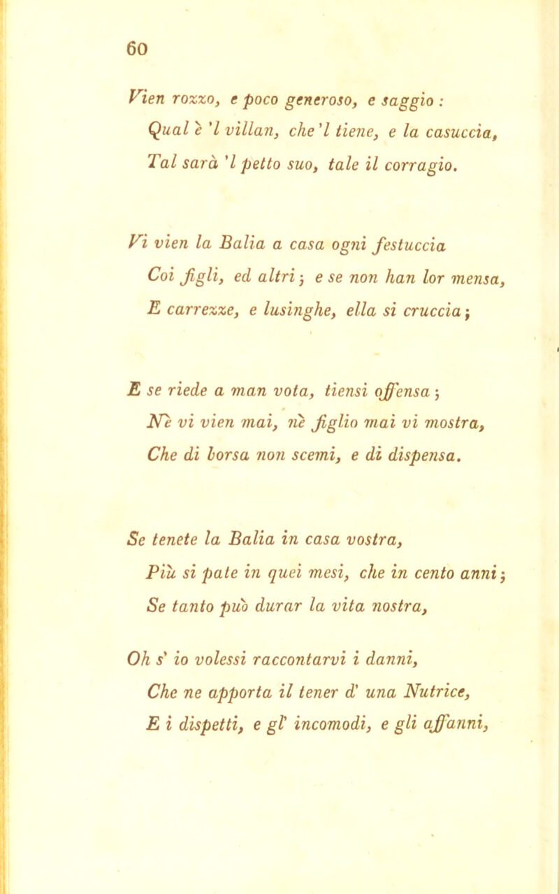 Vien rozzo, e poco generoso, e saggio : Qual è ’l villan, che'l tiene, e la casuccìa, Tal sarà 'l petto suo, tale il corragio. Vi vien la Balia a casa ogni festuccia Coi figli, ed altri 5 e se non han lor mensa, E carrezze, e lusinghe, ella si cruccia ; E se riede a man vota, tiensi ofij'ensa ; Ne vi vien mai, ?ù figlio mai vi mostra, Che di borsa non scemi, e di dispensa. Se tenete la Balia in casa vostra, Piu si paté in quei mesi, che in cento anni-, Se tanto può durar la vita nostra, Oh s' io volessi raccontarvi i danni, Che ne apporta il tener d' una Nutrice, E i dispetti, e gl' incomodi, e gli affanni,