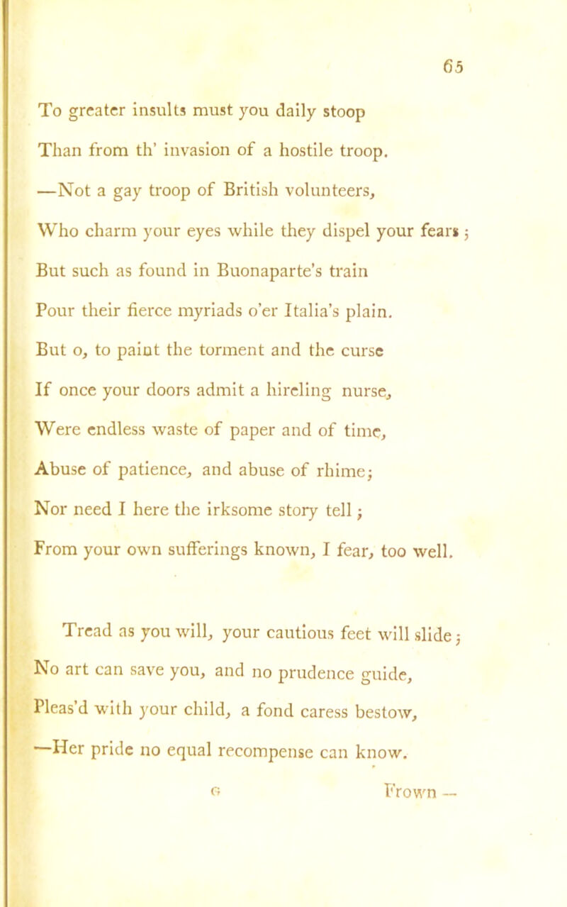 To greatcr insults must you daily stoop Tlian from th’ invasion of a hostile troop. —Not a gay troop of British volunteers, Who charm your eyes while they dispel your fear* But such as found in Buonaparte’s train Pour their fierce myriads o’er Italia’s plain. But o, to paiut thè torment and thè curse If once your doors admit a hireling nurse, Were endless waste of paper and of timc. Abuse of patience, and abuse of rhimej Nor need I here thè irksome story teli j From your own sufferings known, I fear, too well. Tread as you will, your cautious feet will slide -, No art can save you, and no prudence guide, Pleas d with your child, a fond caress bestow, Her pride no equal recompense can know. G Frown