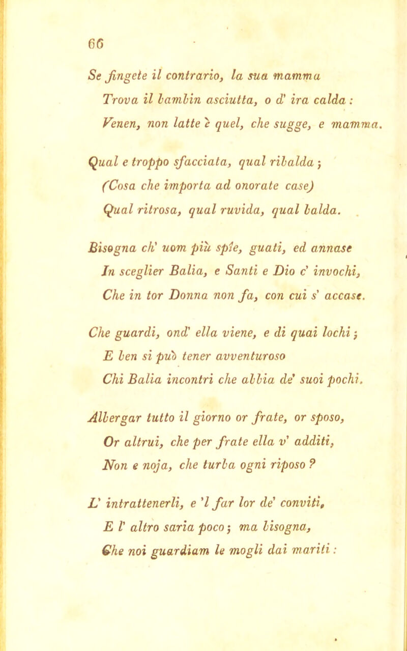 Se fingete il contrario, la sua mamm a Trova il bambin asciutta, o d' ira calda : Venen, non latte è quel, che sugge, e mamma. Qual e troppo sfacciata, qual ribalda j (Cosa che importa ad onorate case) Qual ritrosa, qual ruvida, qual laida. Bisogna eh' uom più spie, guati, ed annase In sceglier Balia, e Santi e Dio c' invochi, Che in tor Donna non fa, con cui s' accase. Che guardi, ond' ella viene, e di quai lochi -, E ben si può tener avventuroso Chi Balia incontri che abbia de suoi pochi. Albergar tutto il giorno or frate, or sposo, Or altrui, che per frate ella v additi, Non e noja, che turba ogni riposo ? L' intrattenerli, e ’l far lor de’ conviti, E ! altro saria poco ; ma bisogna, Che noi guardiam le mogli dai mariti :