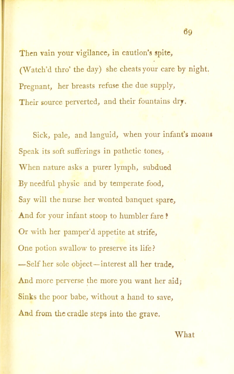 Thcn vain your vigilance, in caution’s spite, (Watch’d thro’ thè day) she cheatsyour care by night. Pregnant, her breasts refuse tire due supply, Their source perverted, and their fountains dry. Sick, pale, and languid, when your infant’s moani Speak its soft sufferings in pathetic tones, When nature asks a purer lymph, subdued By needful physic and by temperate food, Say will thè nurse her wonted banquet spare. And for your infant stoop to humbler fare ? Or with her pamper’d appetite at strife, One potion swallow to preserve its life? —Self her sole object—interest all her trade. And more perverse thè moreyou want her aid; Sinks thè poor babe, without a hand to save. And from tire cradle steps into thè grave. What