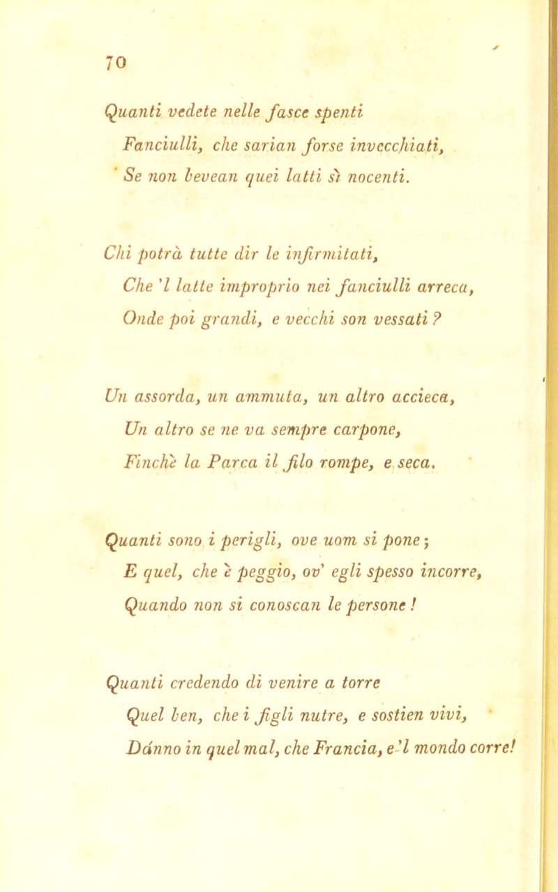 Quanti vedete nelle fasce zpenti Fanciulli, che sarian forse invecchiati, ' Se non hevean quei latti sì nocenti. Chi potrà tutte dir le infralitati, Che ’l latte improprio nei fanciulli arreca, Onde poi grandi, e vecchi son vessati ? Un assorda, un ammuta, un altro accieca, Un altro se ne va sempre carpone, Finche la Parca il fio rompe, e seca. Quanti sono i perigli, ove uom si pone’, E quel, che e peggio, ov egli spesso incorre, Quando non si conoscan le persone ! Quanti credendo di venire a torre Quel hen, che i figli nutre, e sostien vivi. Danno in quel mal, che Francia, e'I mondo corre!