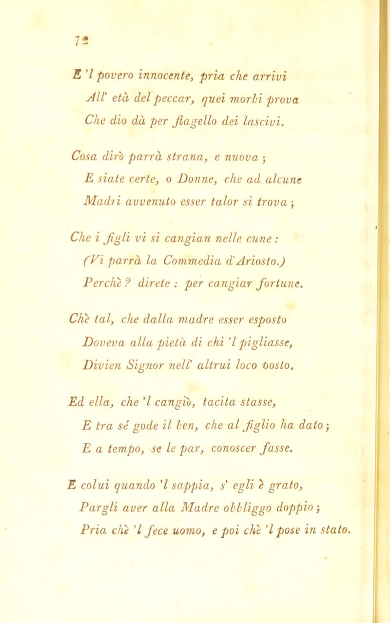 75 E 7 povero innocente, pria che arrivi All' età del peccar, quei morii prova Che dio dà per flagello dei lascivi. Cosa dirò parrà strana, e nuova ; E siate certe, o Donne, che ad alcune Madri avvenuto esser talor si trova ; Che i figli vi si cangian nelle cune : (Vi parrà la Commedia d'Ariosto.) Perche ? direte : per cangiar fortune. Che tal, che dalla madre esser esposto Doveva alla pietà di chi ’l pigliasse, Divieti Signor nell' altrui loco tosto. Ed ella, che ’l cangiò, tacita stasse, E tra sé gode il ben, che al figlio ha dato -, E a tempo, se le par, conoscer fasse. E colui quando ’l sappia, s' egli e grato, Pargli aver alla Madre obbliggo doppio-, Pria che ’l fece uomo, e poi che ’l pose in stato.