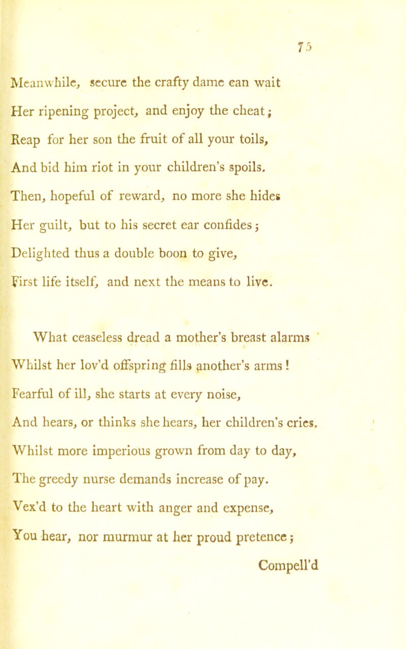 73 Meanwhile, secure thè crafty dame ean wait Her ripening project, and enjoy thè cheat ; Reap for her son thè fruit of all your toils. And bid him riot in your children’s spoils. Then, hopeful of reward, no more she hides Her guilt, but to bis secret ear confides ; Delighted thus a doublé boon to give, First life itself, and next thè means to live. What ceaseless dread a mother’s breast alarms Whilst her lov’d offspring fili» another’s arms ! Fearful of ili, she starts at every noise. And hears, or thinks she hears, her children’s cries. Whilst more imperious grown from day to day, The greedy nurse demands increase of pay. Vex’d to thè heart with anger and expense, You bear, nor murmur at her proud pretence ; Compell’d