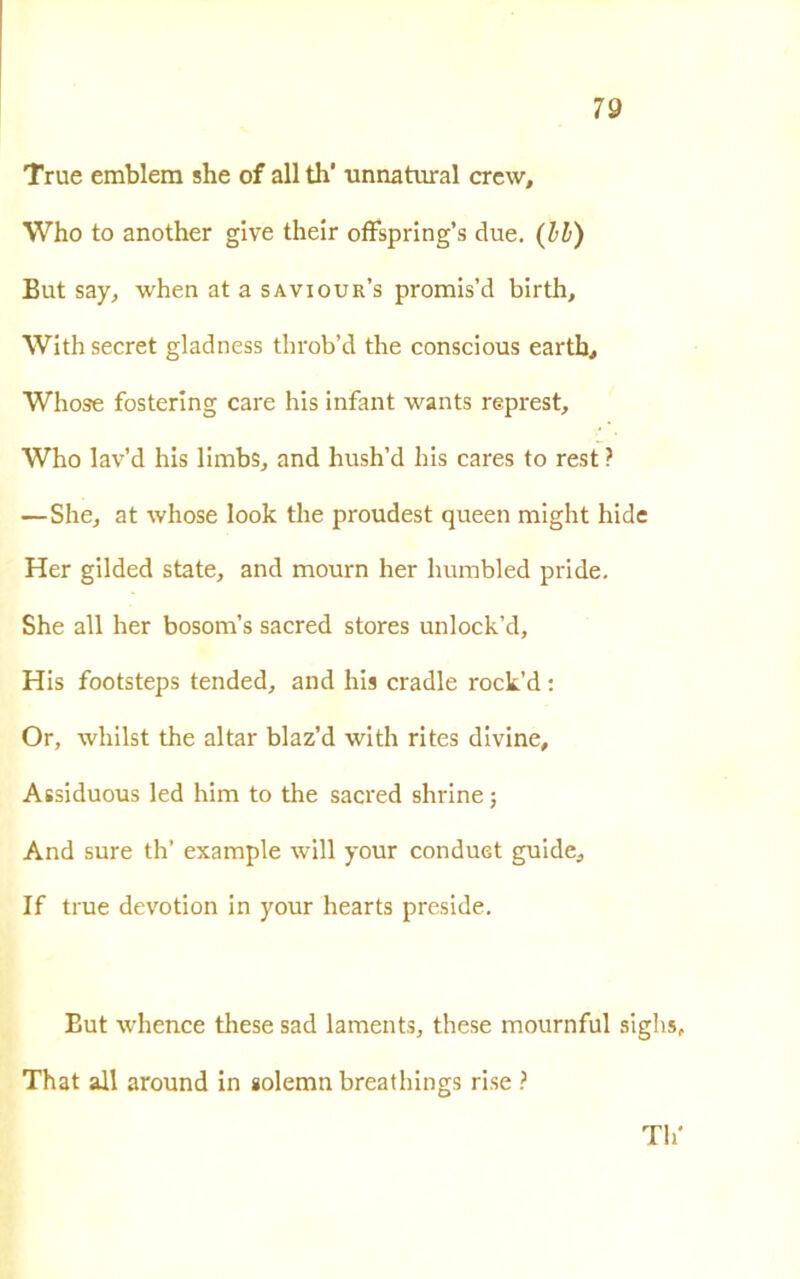 True emblera she of all di' unna turai crew, Who to another give their offspring’s due. (Il) But say, when at a saviour’s promis’d birth, With secret gladness throb’d thè conscious eartb, Whose fostering care his infant wants represt, Who lav’d his limbs, and hush’d his cares to rest ? —She, at whose look tlie proudest queen might hide Her gilded state, and mourn lier humbled pride. She all her bosom’s sacred stores unlock’d, His footsteps tended, and his cradle rock’d : Or, wliilst thè aitar blaz’d with rites divine, Assiduous led him to thè sacred shrine ; And sure th’ example will your conduet guide, If true devotion in your hearts preside. Eut whence these sad laments, these mournful sighs That all around in «olemn breathings rise ? Th