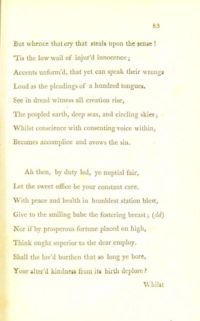 63 But whence that cry that stcals npon thc sense ! ’Tis thè low wail of injur’d innocence -, Accents unform’d, that yet can speak their wrongo Loud as thè pleadings of a hundred tongues. See in dread witness all creation rise, i The peopled earth, deep seas, and circling skies -, Wliilst conscience with consenting voice within, Becomes accomplice and avows thè sin. Ah then, by duty led, ye nuptial fair, Let thè sweet office be your Constant care. With peace and health in humblest station blest, Give to thè smiling babe thè fostering breast -, (del) Nor if by prosperous fortune placed on high, Think ought superior to thè dear employ. Shall thè lov’d burthen that so long ye bore, Your alter’d kindness from its buffi deplore ? Wliilst