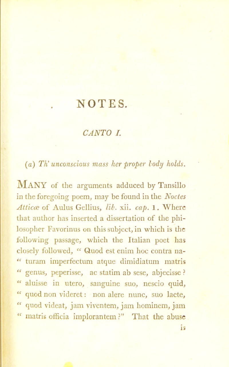 CANTO I. (a) Tti unconscious mass her proper lody holds. Many of thè arguments aclduced by Tansillo in thè foregoing poem, may be found in thè Noctes Atticce of Aulus Gellius, lil. xii. cap. 1. Where that author has inserted a dissertation of thè phi- losopher Favorinus on this subject, in which is thè following passage, which thè Italian poet has closely followed, “ Quod est enim hoc contra na- “ turam imperfectum atque dimidiatum matris “ genusj peperisse, ac statini ab sese, abjecisse ? “ aluisse in utero, sanguine suo, nescio quid, “ quod non videret : non alere nunc, suo lacte, “ quod videat, jam viventem, jam hominem, jam “ matris officia implorantem ?” That thè abuse is