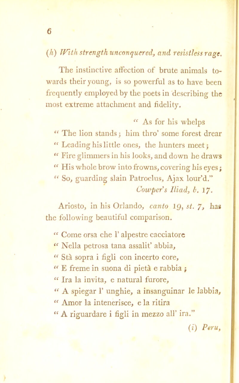 (h) IV'ith strength rincori quer ed, and resistless rage. The instinctive affection of brute animals to- warcls theiryoung, is so powerful as to have been frequently employedby thè poets in deseribing thè most extreme attachment and fidelity. “ As for his whelps “ The lion stands -, him thro’ some forest drear “ Leading his little ones, thè hunters meet; “ Fire glimmers in his looks, and down he draws “ His whole brow into frowns, covering his eyes ; “ So, guarding slain Patroclus, Ajax lour’d.” Cowpers Iliad, b. lj. Ariosto, in his Orlando, canto 1Q, st. 7, has thè following beautiful comparison. “ Come orsa che 1’ alpestre cacciatore “ Nella petrosa tana assalit’ abbia, “ Stà sopra i figli con incerto core, “ E freme in suona di pietà e rabbia ; “ Ira la invita, e naturai furore, “ A spiegar 1’ unghie, a insanguinar le labbia, “ Amor la intenerisce, e la ritira “ A riguardare i figli in mezzo all’ ira.” (i) Perù,