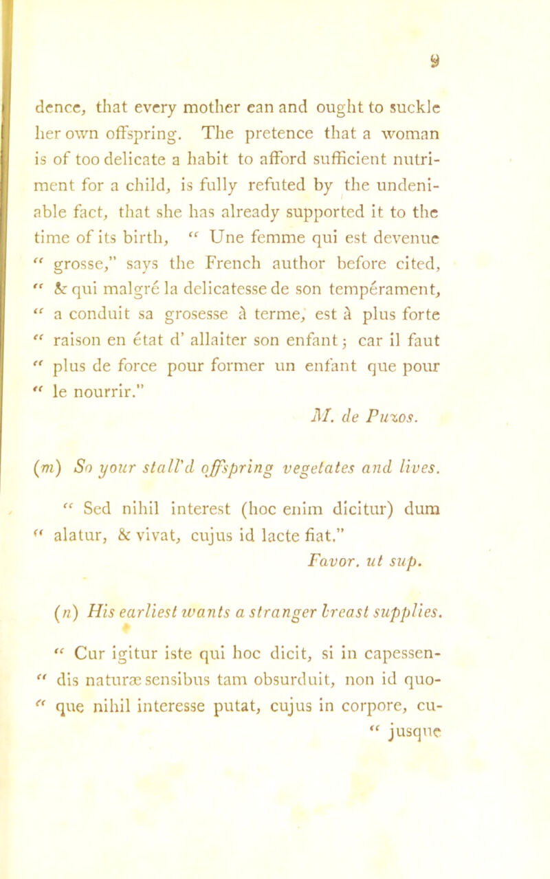 dcnce, that every mother can and ought to suckle her own offspring. The pretence that a woman is of too delicate a habit to afford sufficient nutri- ment for a child, is fully refuted by thè undeni- able fact, that she has already supported it to thè time of its birth,  Une femme qui est devenue “ grosse,” says thè French author before cited,  k qui malgré la delicatesse de son tempérament, “ a conduit sa grosesse à terme, est à plus forte “ raison en état d’ allaiter son enfant ; car il faut  plus de force pour former un enfant que pour “ le nourrir.” M. de Puzos. (m) So your stali'd offspring vegetates and lives. “ Sed nihil interest (hoc enim dicitur) dum a alatur, & vivat, cujus id lacte fiat.” Favor, ut sup. (n) Hìs earliest ivants a stranger Ireast supplies. “ Cur igitur iste qui hoc dicit, si in capessen-  dis natura sensibus tam obsurduit, non id quo- “ que nihil interesse putat, cujus in corpore, cu- “ jusque