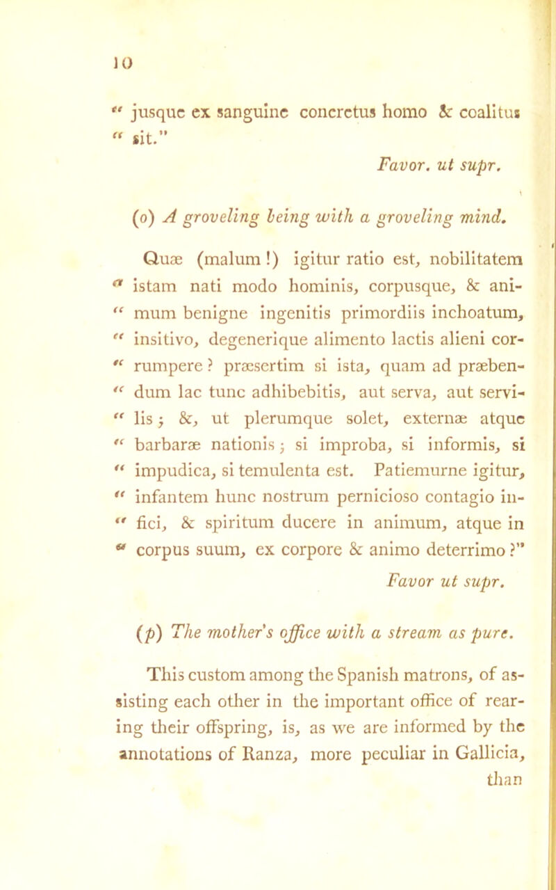 *' jusquc ex sanguine concretus homo 3c coalitus “ sit.” Favor, ut supr. (o) A groveling leing witli a groveling mind. Quse (malum !) igitur ratio est, nobilitatem a istam nati modo hominis, corpusque, & ani- “ mum benigne ingenitis primordiis inchoatum,  insitivo, degenerique alimento lactis alieni cor- “ rumpere ? prsesertim si ista, quam ad praeben- “ dum lac tunc adhibebitisj aut serva, aut servi- “ lis j &, ut plerumque solet, externae atquc “ barbarae nationis j si improba, si informis, si “ impudica, si temulenta est. Patiemurne igitur, u infantem hunc nostrum pernicioso contagio in-  fici, & spiritum ducere in animum, atque in  corpus suum, ex corpore & animo deterrimo ?” Favor ut supr. (P) The mother's office witli a stream as pure. This custom among tire Spanish matrons, of as- sisting each other in thè important office of rear- ing their offspring, is, as we are informed by thè annotations of Ranza, more peculiar in Gallicia, than