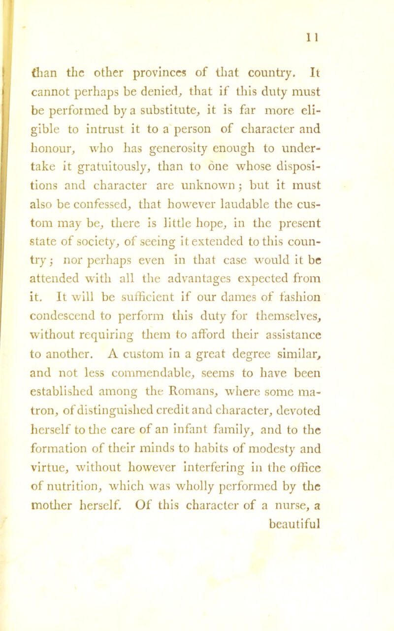 tìian thc other province? of that country. It cannot perhaps be denied, that if tliis duty must be performed by a substitute, it is far more eli- gible to intrust it to a person of character and honour, wlio has generosity enough to under- take it gratuitously, tlian to òne whose disposi- tions and character are unlcnown ; but it must also be confessed, that however laudable thè cus- tom may be, tliere is little hope, in thè present state of society, of seeing itextended to this coun- try ; nor perhaps even in that case would it be attended witli all thè advantages expected from it. It will be sufficient if our dames of fashion condescend to perforiti this duty fot themselves, without requiring tliem to afford their assistance to another. A custorn in a great degree similar, and not less commendable, seems to liave been established among thè Romans, where some ma- tron, of distinguished credit and character, devoted lierself to tlie care of an infant family, and to thè formation of their minds to habits of modesty and virtue, without however interfering in thè office of nutrition, which was wholly performed by thè motlier lierself. Of this character of a nurse, a beautiful