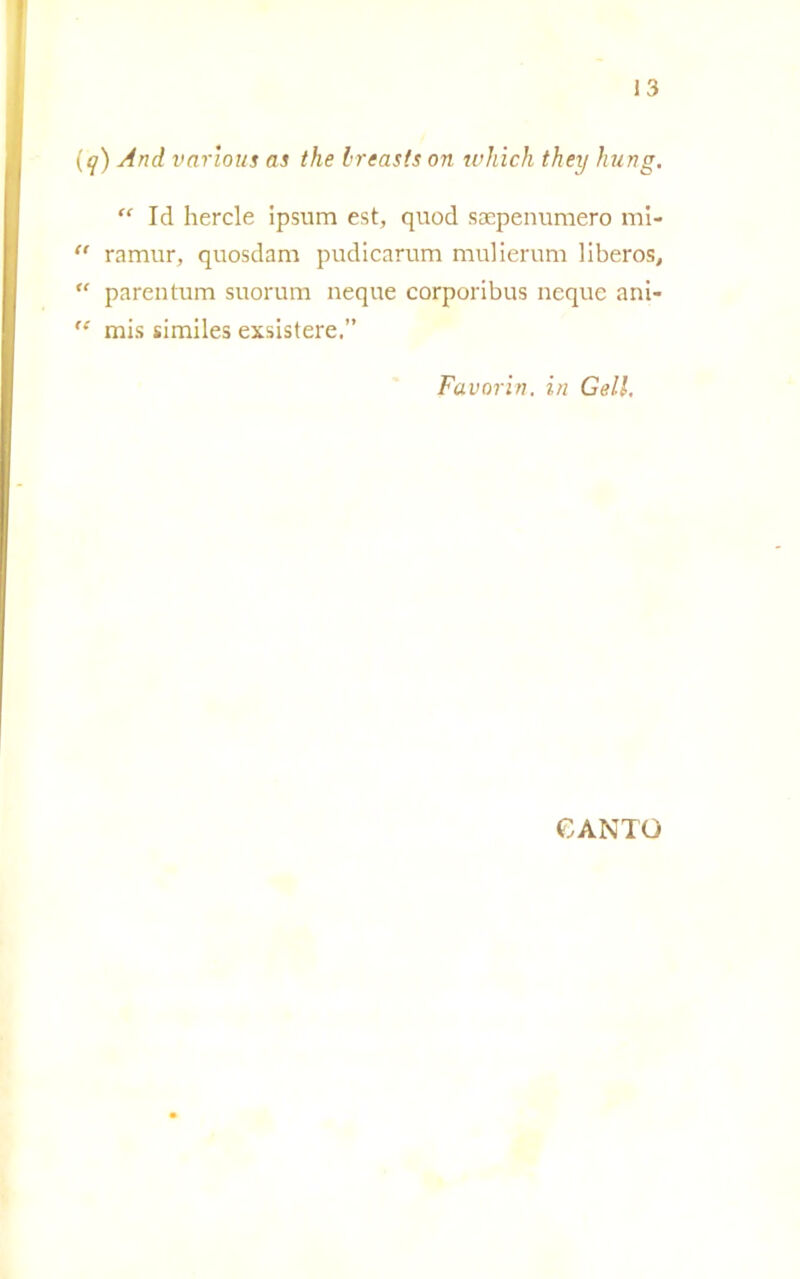 (q) And various as thè Ireasts on which they hung. “ Id hercle ipsum est, quod saepenumero mi- “ ramur, quosdam pudicarum mulierum liberos, “ parentum suorum neque corporibus ncque ani- ,e rais similes exsistere.” Favoriti, in Geli, CANTO