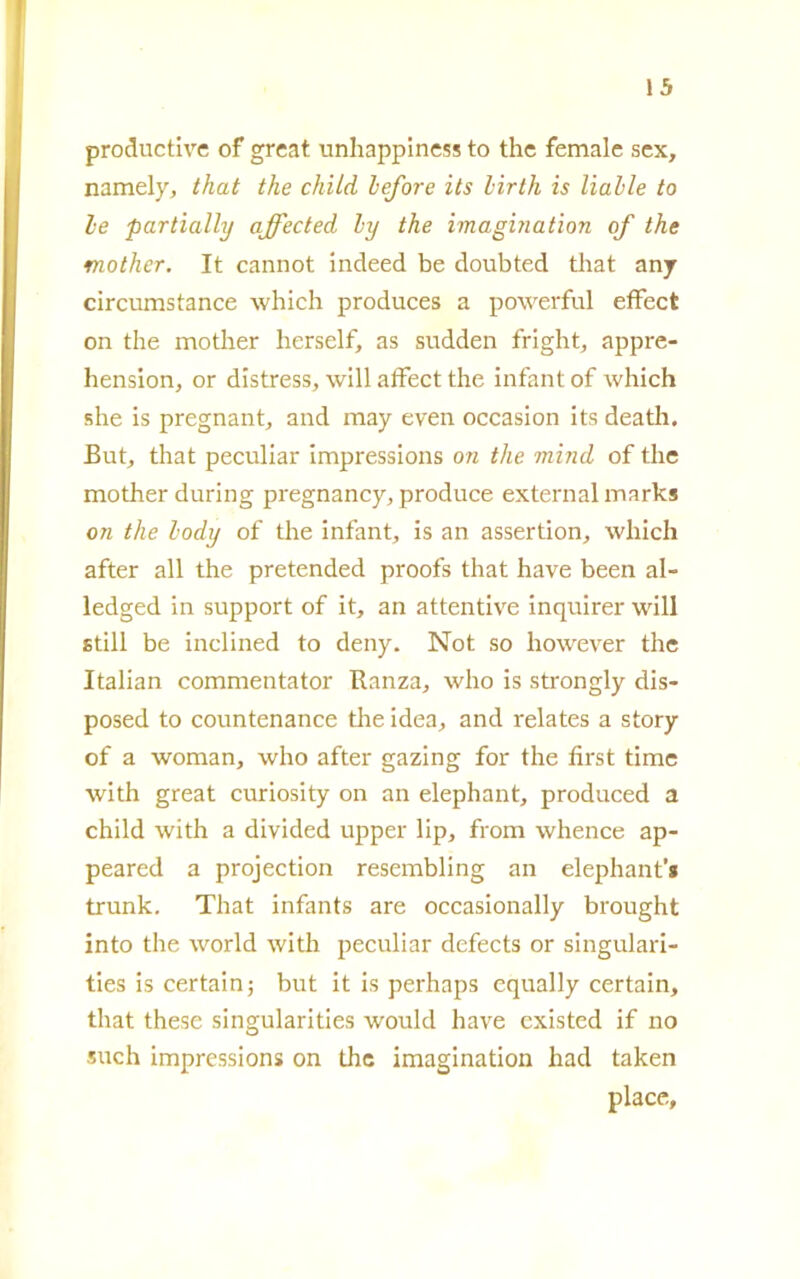 productive of great unhappiness to thè female sex, namely, that thè child lefore its lirth is Halle to le partially affected ly thè imagbiation of thè mother. It cannot indeed be doubted that anj circumstance which produces a powerful efFect on thè mother herself, as sudden fright, appre- hension, or distress, will afFect thè infant of which she is pregnant, and may even occasion its death. But, that peculiar impressions on thè mind of thè mother during pregnancy, produce extern al marks on thè lody of thè infant, is an assertion, which after all thè pretended proofs that have been al- ledged in support of it, an attentivi inquirer will stili be inclined to deny. Not so however thè Italian commentator Ranza, who is strongly dis- posed to countenance thè idea, and relates a story of a woman, who after gazing for thè first time with great curiosity on an elephant, produced a child with a divided upper lip, from whence ap- peared a projection resembling an elephant’* trunk. That infants are occasionally brought into thè world with peculiar defects or singulari- ties is certain; but it is perhaps equally certain, that these singularities would have existed if no such impressions on thè imagination had taken place,