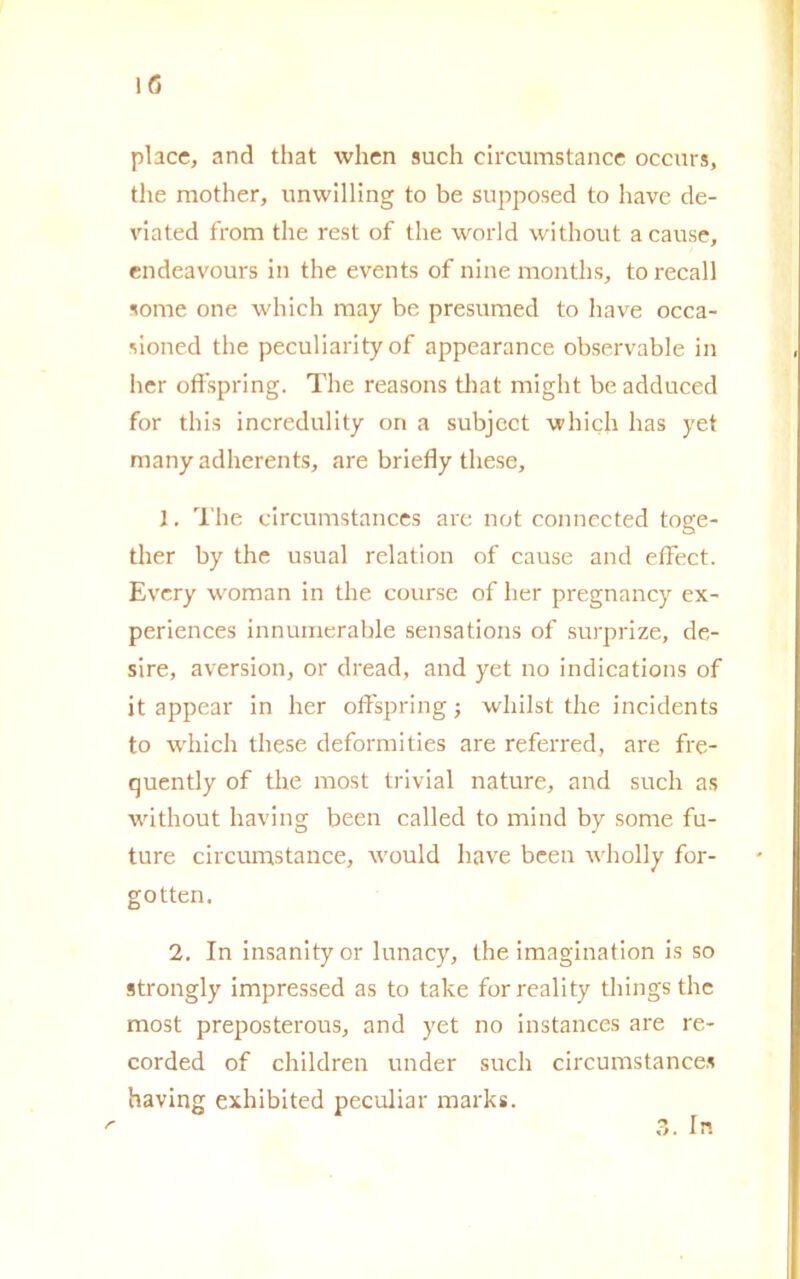 IG place, and that when such circumstance occurs, thè raother, unwilling to be supposed to have de- viated from thè rest of thè world without a cause, endeavours in thè events of ninemonths, to recali some one which may be presumed to have occa- sioned thè peculiarityof appearance observable in her offspring. The reasons that miglit be adduced for this incredulity on a subject which lias yet many adherents, are briefly these, 1. The circumstances are not connected toge- ther by thè usuai relation of cause and effect. Evcry woman in thè course of her pregnancy ex- periences innumerable sensations of surprize, de- sire, aversion, or dread, and yet no indications of it appear in her offspring ; wliilst thè incidents to which these deformities are referred, are fre- quently of thè most trivial nature, and such as without having been called to mitid by some fu- ture circumstance, ivould have been wholly for- gotten. 2. In insanity or lunacy, thè imagination is so strongly impressed as to take forreality tliings thè most preposterous, and yet no instances are re- corded of children under such circumstances having exhibited peculiar marks. /* 3. In