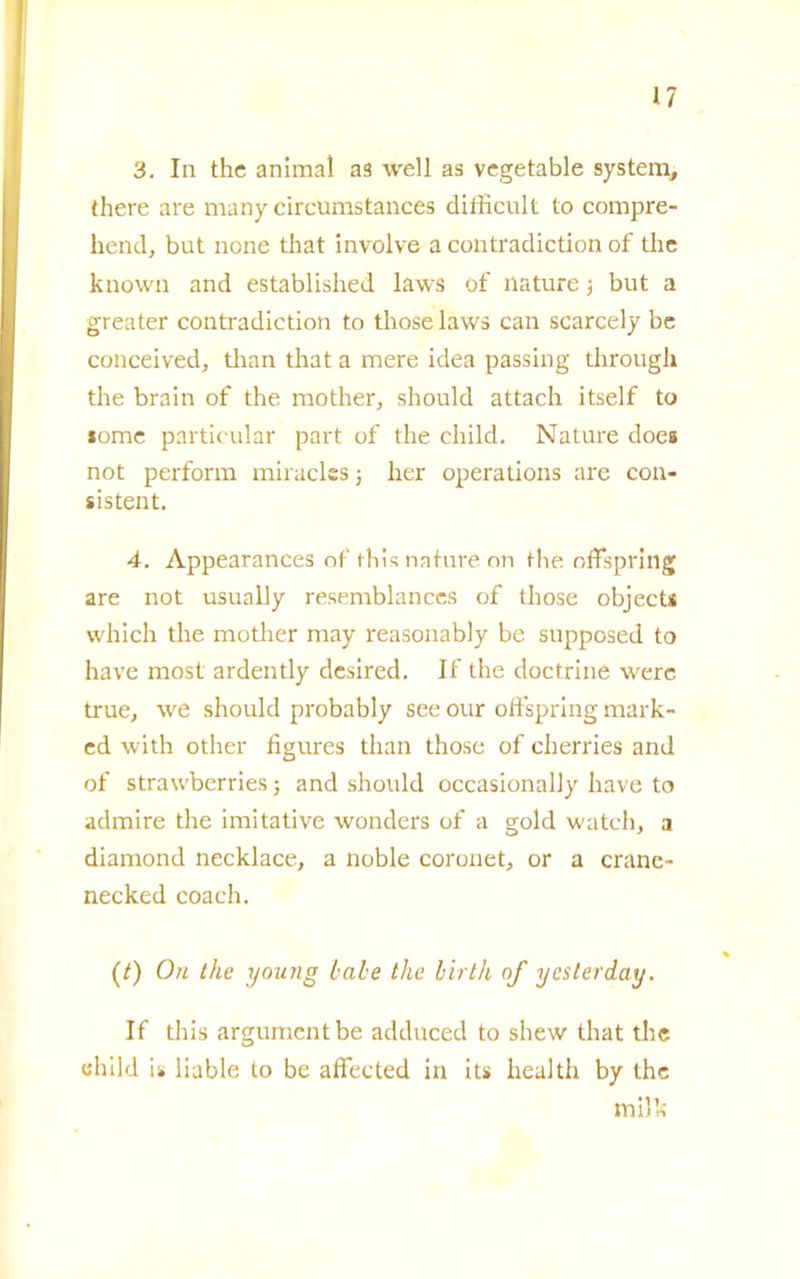 n 3. In thè animai as well as vegetatile System, there are many circumstances ditKcult to compre- hend, but none that involve a contradiction of tlie known and established laws of nature -, but a greater contradiction to those laws can scarcely be conceived, than that a mere idea passing through thè brain of thè mother, should attach itself to some particular part of thè child. Nature does not perform miraclcs j lier operations are con- sistent. 4. Appearances of this nature on thè offspring are not usually resemblances of those object* which thè motlier may reasonably be supposed to have most ardently desired. If thè doctrine werc true, we should probably see our oftspring mark- ed with other figures than those of cherries and of strawberries ; and should occasionally have to admire thè imitative wonders of a gold watch, a diamond necklace, a noble coronet, or a crane- necked coach. (/) On thè young balie thè birth of ycsterday. If this argumcntbe adduced to shew that thè child u liable to be affected in its health by thè milk