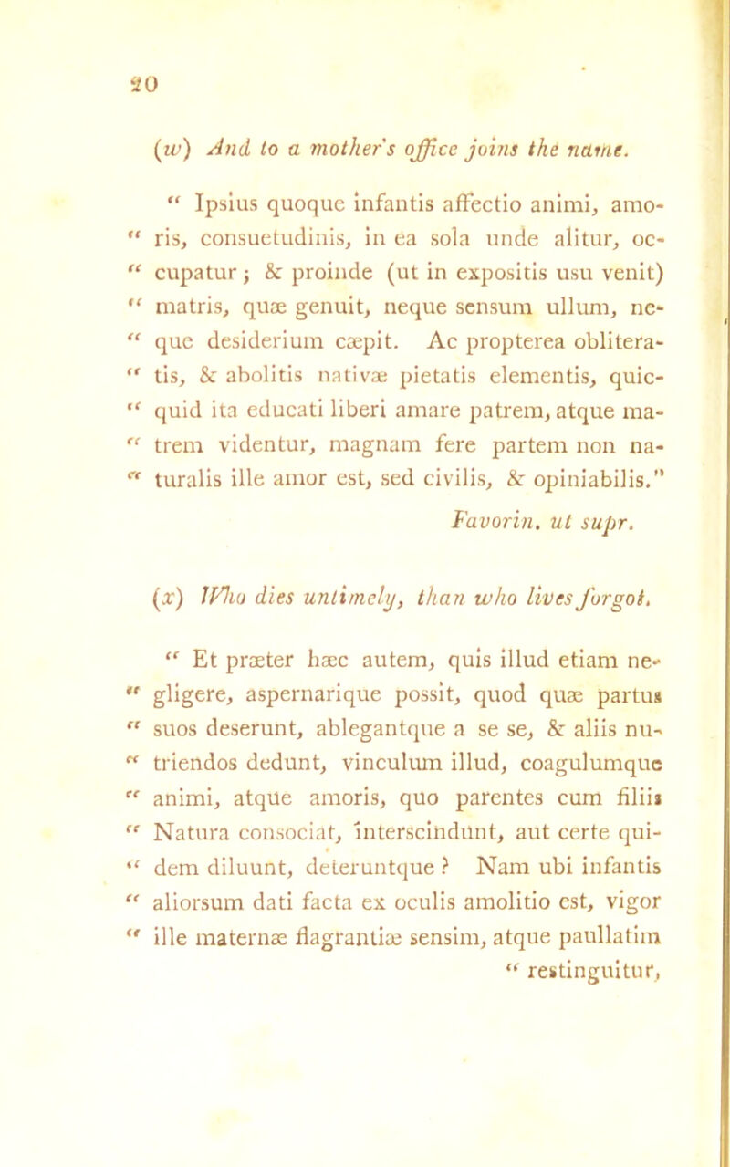 (w) to a mothers office joins thè nume. “ Ipsius quoque infantis affectio animi, amo- “ ris, consuetudinis, in ea sola unde alitur, oc- “ cupatur j & proinde (ut in expositis usu venit) “ matris, quoe genuit, neque sensum ullum, ne- “ que desiderium caepit. Ac propterea oblitera- “ tis, & abolitis nativae pietatis elementis, quic- “ quid ita educati liberi amare patrem, atque ma- “ treni videntur, magnam fere partem non na-  turalis ille amor est, sed civilis, &z opiniabilis.” Favoriti, ut supr. (x) JVho dies unlimely, than tulio lives forgot. “ Et praeter haec autem, quis illud etiam ne-  gligere, aspernarique possit, quod quas partus “ silos deserunt, ablegantque a se se, & aliis nu- M triendos dedunt, vinculum illud, coagulumque  animi, atque amoris, quo parentes cum filii» “ Natura consociat, interscindiint, aut certe qui- “ dem diluunt, deteruntque ? Nam ubi infantis “ aliorsum dati facta ex oculis amolitio est, vigor “ ille maternae flagrantiae sensim, atque paullatim “ restinguitur,