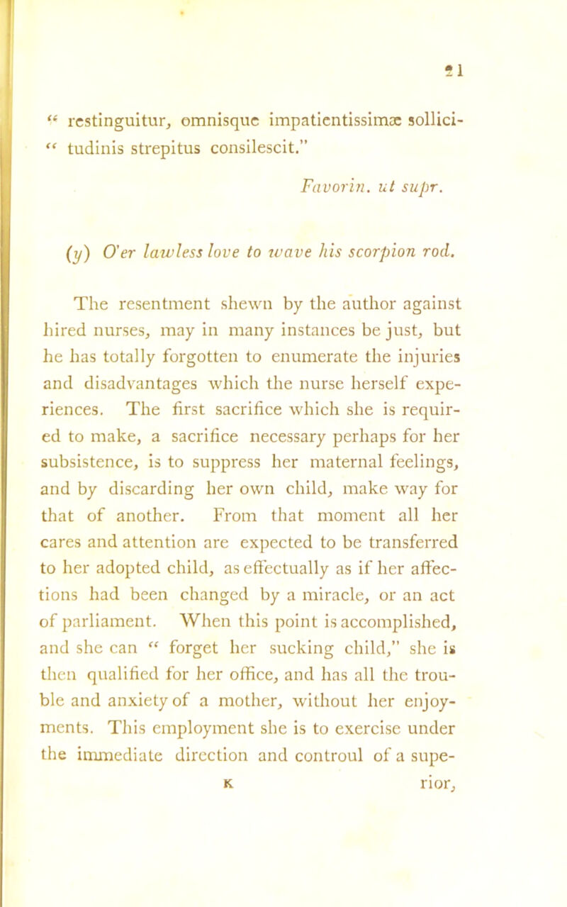 ?1 “ restinguitur, omnisquc impatientissimae soffici “ tudinis strepitus consilescit.” Favori?ì. ut supr. (y) O'er lawless love to zuave his scorpion rod. The resentment shewn by thè author against hired nurses, may in many instances be just, but he has totally forgotten to enumerate thè injuries and disadvantages which thè nurse herself expe- riences. The first sacriti ce which she is requir- ed to make, a sacrilice necessary perhaps for her subsistence, is to suppress her maternal feelings, and by discarding her own cliild, make way for that of another. From that moment all her cares and attention are expected to be transferred to her adopted child, as effectually as if her affec- tions had been changed by a miracle, or an act of parliament. When this point is accomplished, and she can “ forget her sucking cliild,” she is tlien qualified for her office, and has all thè trou- ble and anxietyof a mother, without her enjoy- ments. This employment she is to exercise under thè immediate direction and controul of a supe- K rior.