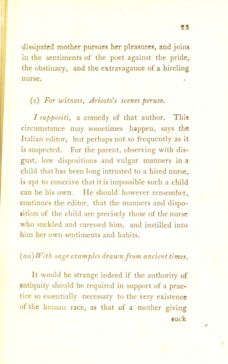 25 dissipateci mother pursues her pleasures, and joins in thè sentiments of thè poet against thè pride, thè obstinacy, and thè extravagance of a hireling nurse. (z) For witness, Ariosto's scenes peruse. I suppositi, a comedy of that author. This circumstance may sometimes happen, says thè Italian editor, but perhaps not so frequently as it is suspected. For thè parent, observing with dis- gust, low dispositions and vulgar manners in a child that has been long intrusted to a hired nurse, is apt to conceive thatitis impossible such a child can be his own. He should however remember, continues thè editor, that thè manners and dispo- sition of thè child are precisely those of thè nurse who suckled and caressed him, and instilled into hira her own sentiments and habits. (aa) With sage examples drawn from ancient times. It would be strange indeecl if thè authority of antiquity should be required in support of a prac- tice so essentially necessary to thè very existence of thè human race, as that of a mother giving tiuck