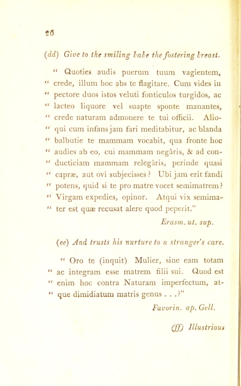 2(5 (dd) Gìve to thè smiling labe thè fostering Ireast. “ Quoties audis puerum tuum vagientem, “ crede, illum hoc abs te flagitare. Cum vides in “ pectore duos istos veluti fonticulos turgidos, ac “ lacteo liquore vel suapte sponte manantes, “ crede naturam admonere te tui officii. Alio- “ qui cum infansjam fari meditabitur, ac blanda “ balbutie te mammana vocabit, qua fronte hoc “ audies ab eo, cui mammam negàris, & ad con- “ ducticiam mammam relegàris, perinde quasi “ caprae, aut ovi subjecisses ? Ubi jam erit fandi “ potens, quid si te prò matre vocet semimatrem ? “ Virgam expedies, opinor. Atqui vix semima- “ ter est quae recusat alere quod peperit.” Erasm. ut. sup. (ee) And trusls his nurture to a strnngers care.  Oro te (inquit) Mulier, sine eam totam  ac integram esse matrem filii sui. Quod est “ enim hoc contra Naturam imperfectum, at- “ que dimidiatum matris genus . . . ?” Favorin. ap. Geli. (ffj Illustrìoui