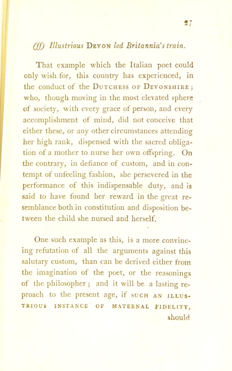 (ff) Illustrious Devon led Britannici's traiti. That example which thè Italian poet could only wish for, this country has experienced, in thè conduct of thè Dutchess of Devonshire; who, though moving in thè most elevated sphere of society, with every grace of person, and every accomplishment of mind, did not conceive that either these, or any other circumstances attending her high rank, dispensed with thè sacred obliga- tion of a mother to nurse her own offspring. On thè contrary, in defiance of custom, and in con- tempt of unfeeling fashion, she persevered in thè performance of this indispensable duty, and is said to have found her reward in thè great re- semblance both in constitution and disposition be- tween thè child she nursed and herself. One such example as this, is a more convinc* ing refutation of all thè arguments against this salutary custom, than can be derived either from thè imagination of thè poet, or thè reasonings of thè philosopher ; and it will be a lasting re- proach to thè present age, if such an illus- trious IN ST ANCE OF MATERNAL FIDELITY, should