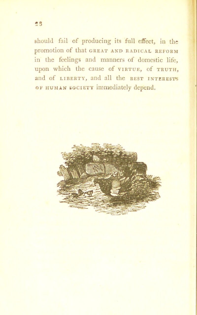 -3 should fail of producing its full effect, in thc promotion of that great and radical reform in thè feelings and manners of domestic life, upon which thè cause of virtue, of truth, and of liberty, and all thè best interests of human society immediately depend.