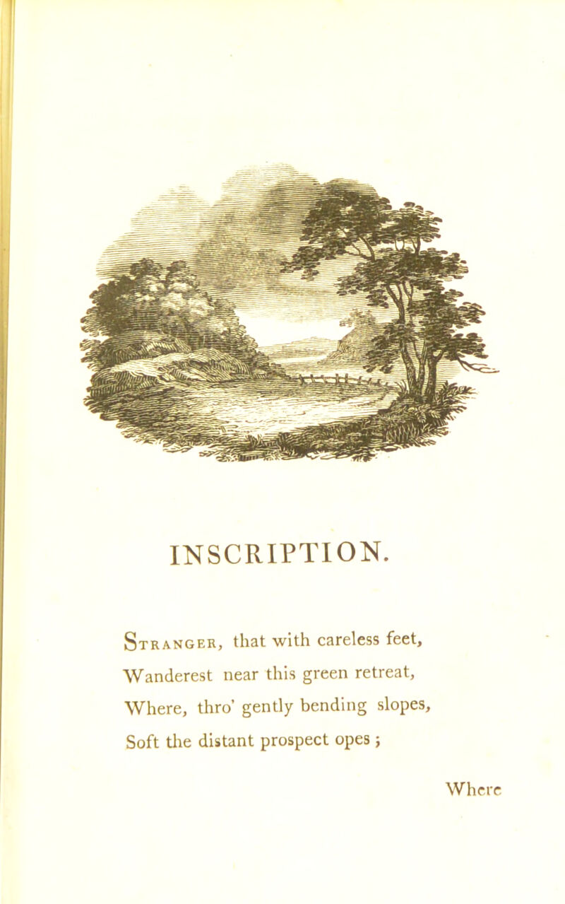 INSCRIPTION. Stranger, that with careless feet, Wanderest near this green retreat, Where, thro’ gently bending slopes, Soft tire distant prospect opes ; Where