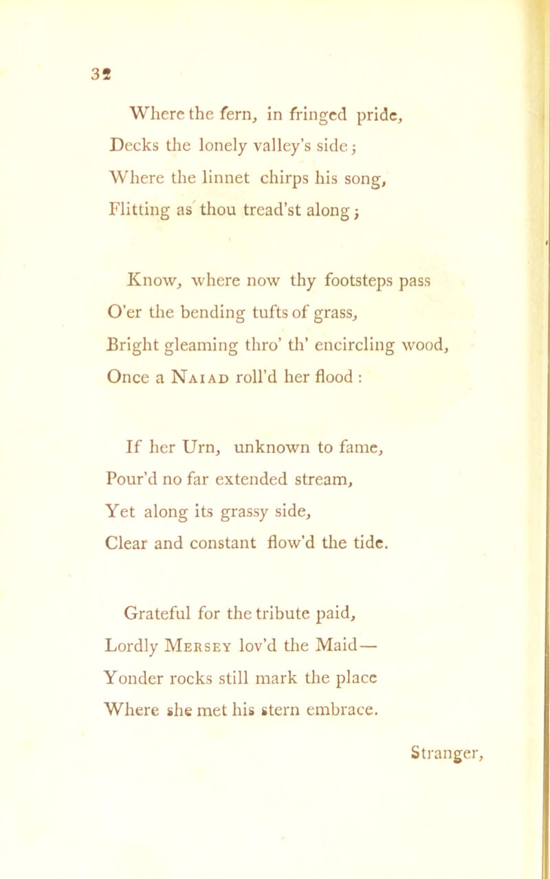 Where thè fern, in fringed pride, Decks thè lonely valley’s side; Where thè linnet chirps his song, Flitting as thou tread’st along ; Know, where now thy footsteps pass O’er thè bending tufts of grass, Bright gleaming thro’ tli’ encircling wood. Once a Naiad roll’d her flood : If her Urn, unknown to fame, Pour’d no far extended stream, Yet along its grassy side, Clear and Constant flow’d thè tide. Grateful for thè tribute paid, Lordly Mersey lov’d thè Maid — Yonder rocks stili mark thè place Where she met his stern embrace. S franger,