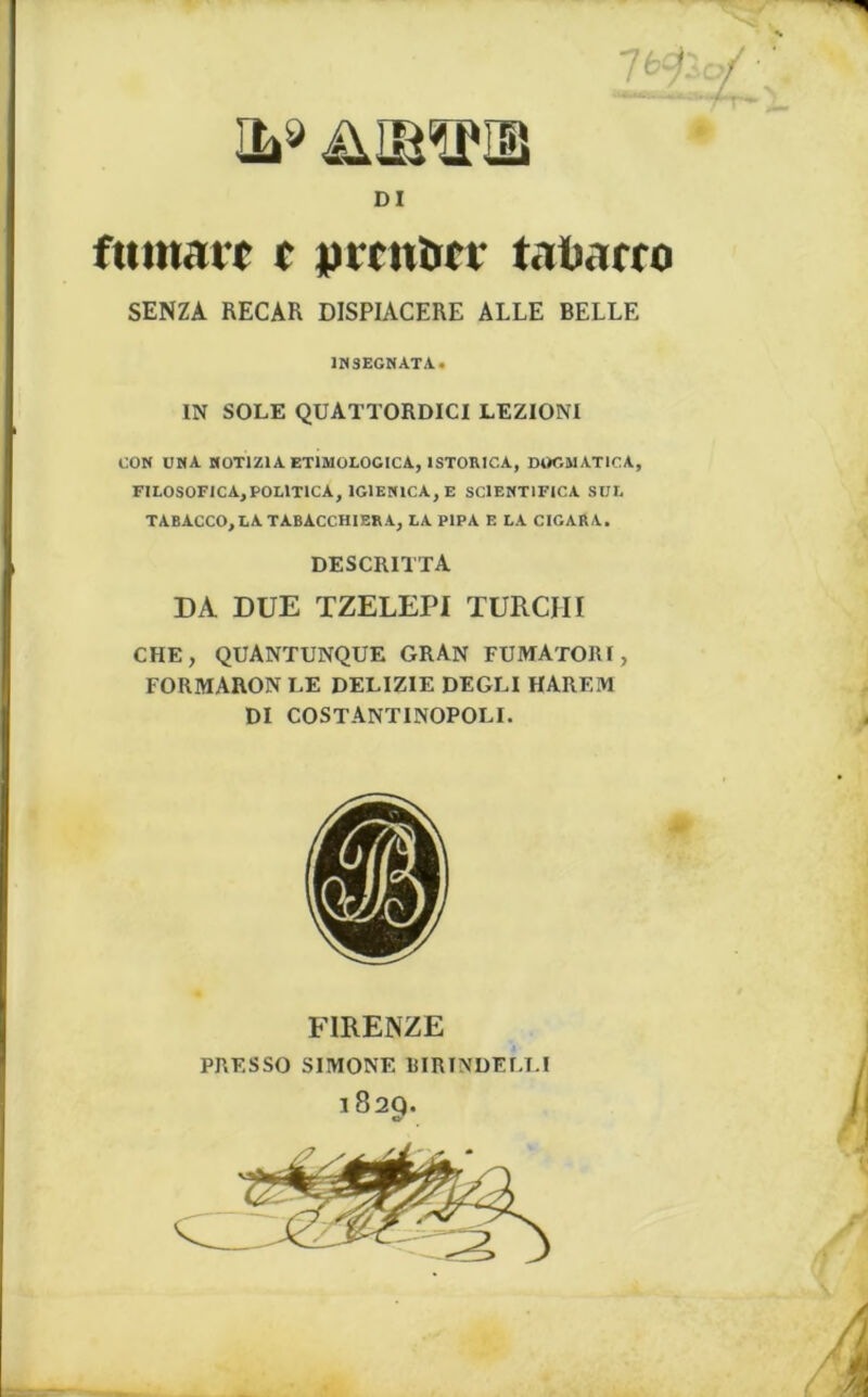 il* ümphi DI fumait f pttnîicF tatiarro SENZA RECAR DISPIACERE ALLE BELLE 1HSEGNATA. IN SOLE QUATTORDICI LEZIONI GON UMA HOT1Z1A ET1MOLOGICA, 1STORICA, DÜGMATICA, FILOSOFICA,POLlTlCA, 1G1EN1CA, E SC1ENT1FICA SUE TABACCO,LATABACCHIERA, LA PIPA E LA CIGARA. DESCRITTA DA DUE TZELEPI TURCIII CHE, QUANTUNQUE gran FUMATORI, FORMARON LE DELIZIE DEGLI HAREM DI COSTANTINOPOLI. FIRENZE PRF.SSO SIMONE BIRTNDELLI 1829.