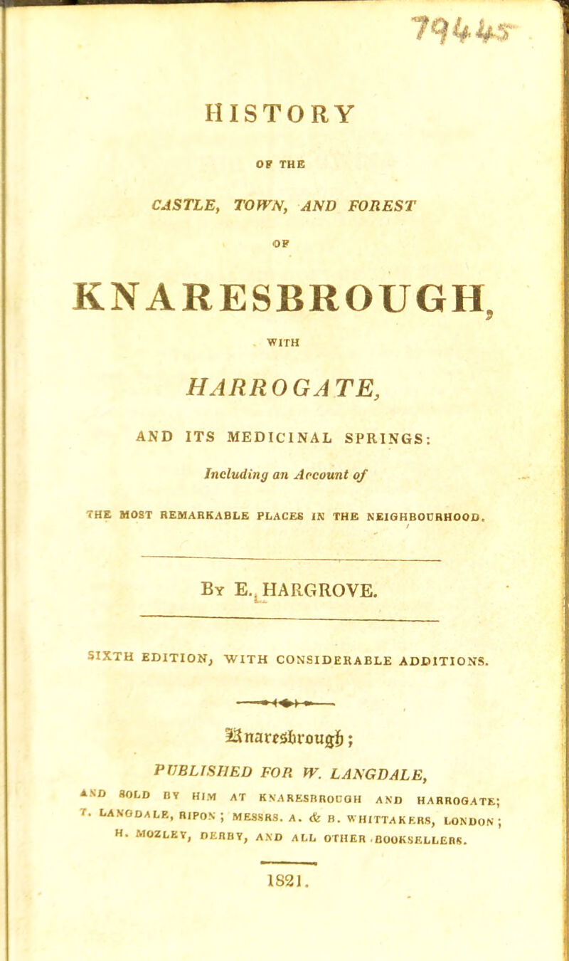 HISTORY OP THE CASTLE, TOWN, AND FOREST ■OP KNARESBROUGH, WITH HARROGATE, AND ITS MEDICINAL SPRINGS: Including an Account of THE HOST REMARKABLE PLACES IN THE NEIGHBOURHOOD. By E.^HARGROVE. SIXTH EDITION; WITH CONSIDERABLE ADDITIONS. •ISnambrougb; PUBLISHED FOR W. LANGDALE, AND SOLD BY HIM AT KNARESRRODGH AND HARROGATE; r. LANGDALE, RIPON ; MESSRS. A. <fc B. WHITTAKERS, LONDON ; H. MOZLKY, DERBY, AND ALL OTHER . BOOKSELLERS. 1821.