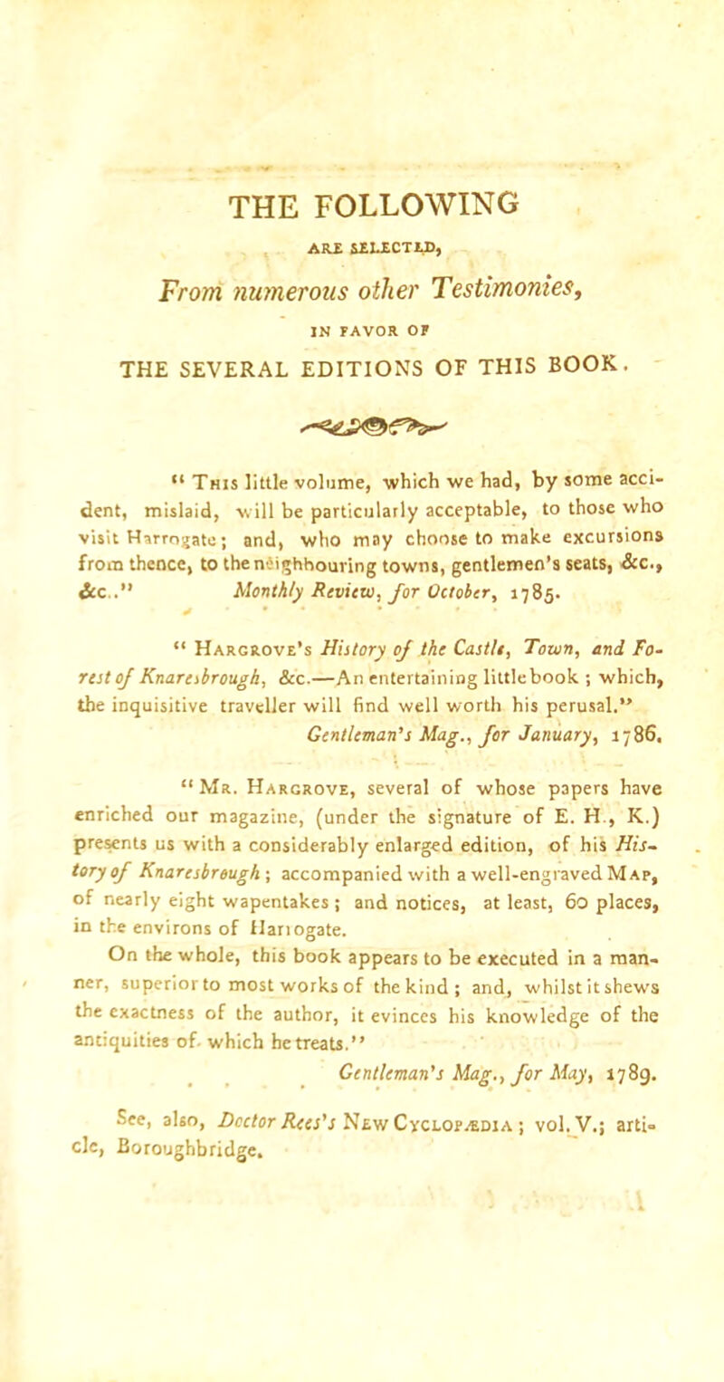 THE FOLLOWING ARE SELECTED, From numerous other Testimonies, IN FAVOR OF THE SEVERAL EDITIONS OF THIS BOOK. “ This little volume, which we had, by some acci- dent, mislaid, will be particularly acceptable, to those who visit Harrogate; and, who may choose to make excursions from thence, to the neighbouring towns, gentlemen’s seats, Sec., &c .” Monthly Review, for October, 1785. > • “ Hargrove’s History of the Castle, Town, and Fo- rest of Knaresbrougk, See.—An entertaining littlebook ; which, the inquisitive traveller will find well worth his perusal.” Gentleman’s Mag., for January, 1786, “ Mr. Hargrove, several of whose papers have enriched our magazine, (under the signature of E. H., K.) presents us with a considerably enlarged edition, of his His- tory of Knaresbrougk ; accompanied with a well-engraved Map, of nearly eight wapentakes ; and notices, at least, 60 places, in the environs of Hariogate. On the whole, this book appears to be executed in a man- ner, superior to most works of the kind; and, whilst it shews the exactness of the author, it evinces his knowledge of the antiquities of. which he treats.” Gentleman’s Mag., for May, 1789. See, also, Doctor Rees's New Cyclopaedia ; vol.V.; arti- cle, Boroughbridge.