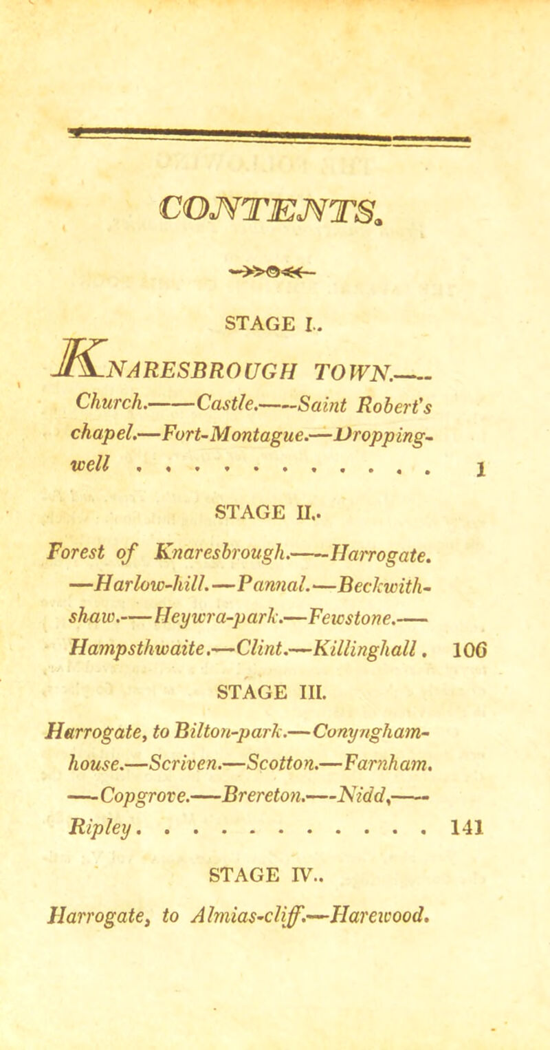 CONTENTS. K. STAGE I.. NARESBROUGH TOJVN. Church. Castle. Saint Robert's chapel.—Furt-Montague.—Dropping- well 1 STAGE II.. Forest of Knaresbrough. Harrogate. —Harlow-hill.—Formal.—Beclcwith- shaw.—Heywra-parh.—Feicstone.— Hampsthwaite.—Clint.—Killinghall. 10G STAGE III. Harrogate, to Bil ton-par A.—Conyngham- house.—Scriven.—Scotton.—Farnham. —Copgrore.—Brereton.—Kidd, Ripley 141 STAGE IV.. Harrogate, to Almias-cliff.—Hareicood.