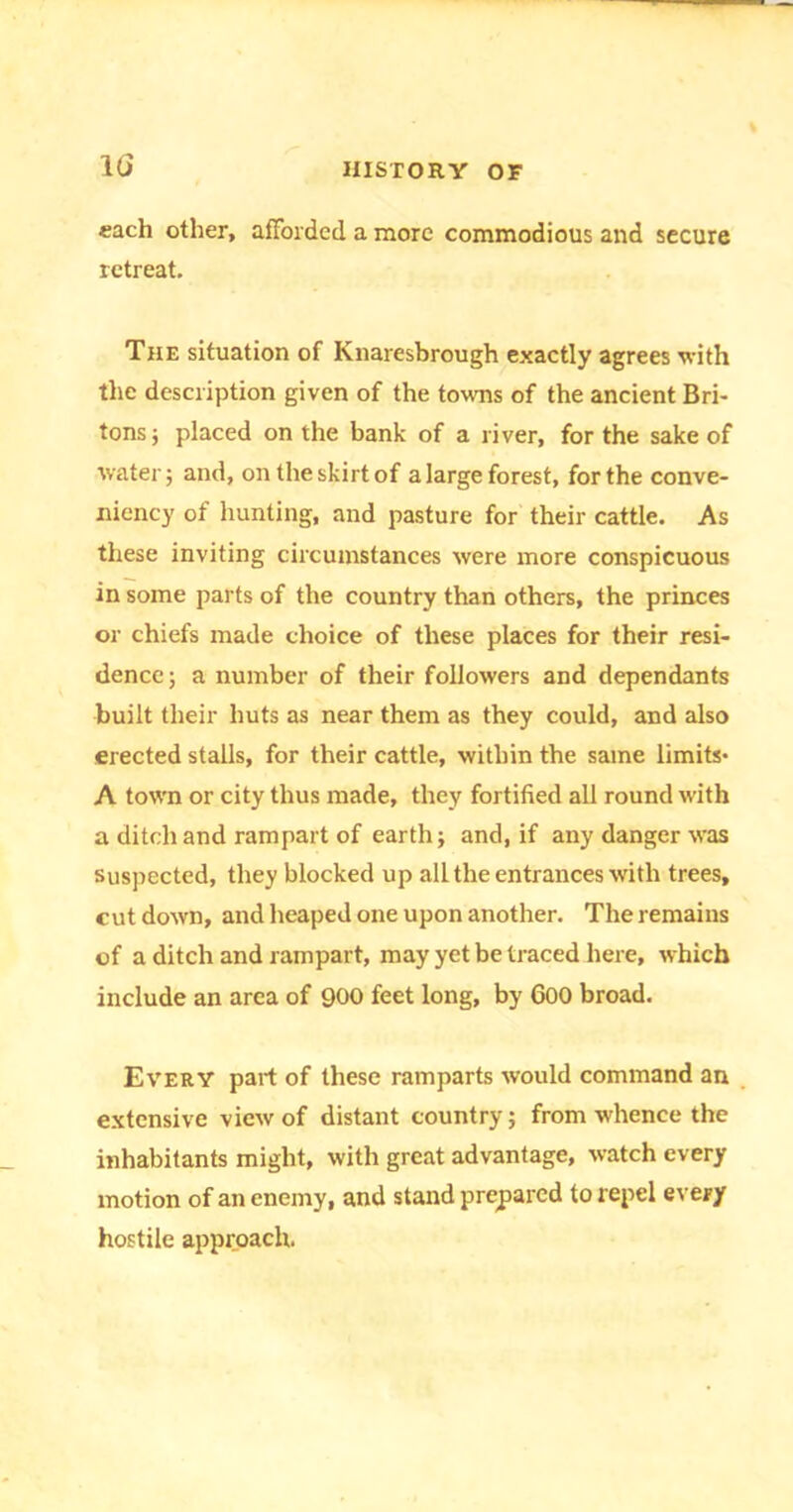 1G each other, afforded a more commodious and secure retreat. The situation of Knaresbrough exactly agrees with the description given of the towns of the ancient Bri- tons; placed on the bank of a river, for the sake of water; and, on the skirt of a large forest, for the conve- niency of hunting, and pasture for their cattle. As these inviting circumstances were more conspicuous in some parts of the country than others, the princes or chiefs made choice of these places for their resi- dence; a number of their followers and dependants built their huts as near them as they could, and also erected stalls, for their cattle, within the same limits* A town or city thus made, they fortified all round with a ditch and rampart of earth; and, if any danger was suspected, they blocked up all the entrances with trees, cut down, and heaped one upon another. The remains of a ditch and rampart, may yet be traced here, which include an area of 900 feet long, by 600 broad. Every part of these ramparts would command an extensive view of distant country; from whence the inhabitants might, with great advantage, watch every motion of an enemy, and stand prepared to repel every hostile approach.