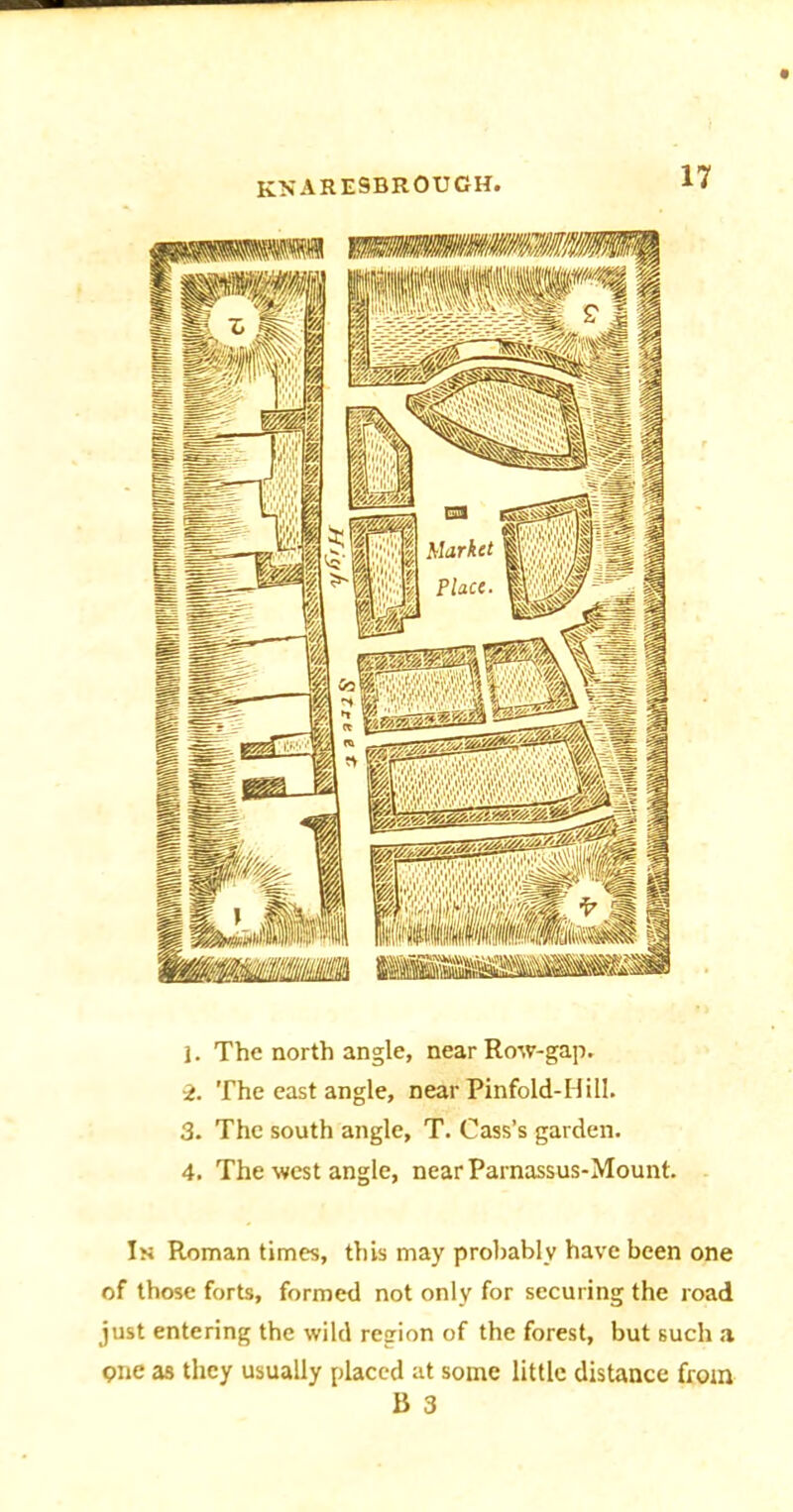 knaresbrough, 1. The north angle, near Row-gap. 2. The east angle, near Pinfold-Hill. 3. The south angle, T. Cass’s garden. 4. The west angle, nearParnassus-Mount. In Roman times, this may probably have been one of those forts, formed not only for securing the road just entering the wild region of the forest, but such a one as they usually placed at some little distance from B 3