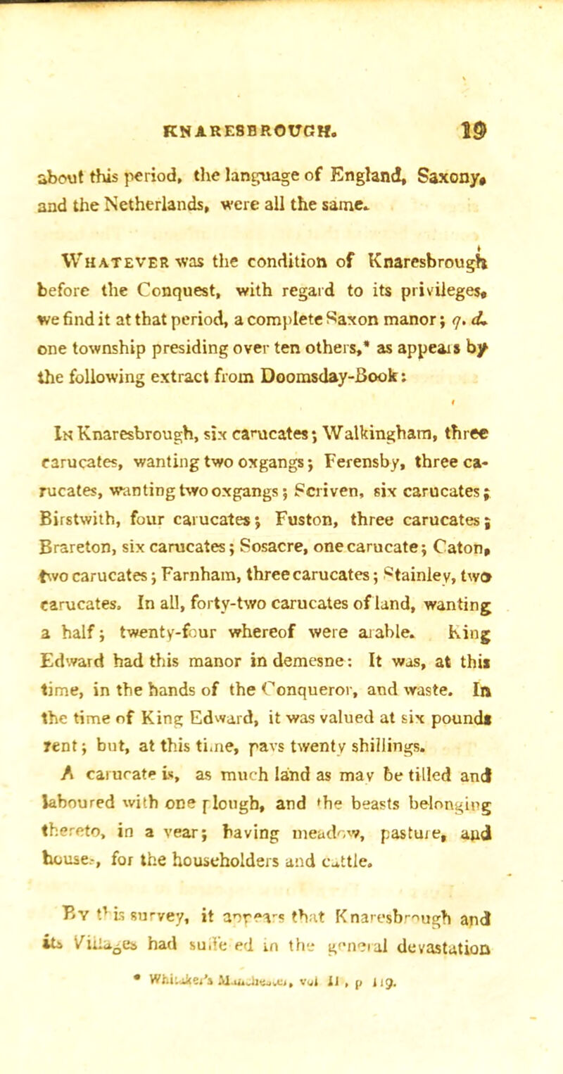 KNAR E8 BROUGH. w about this period, the language of England, Saxony# and the Netherlands, were all the same.. ♦ Whatever was the condition of Knaresbrough before the Conquest, with regard to its privileges, we find it at that period, a complete Saxon manor; <7. d> one township presiding over ten others,* as appears by the following extract from Doomsday-Book: f In Knaresbrough, six eamcates; Walkingham, three carucates, wanting two oxgangs; Ferensby, three ca- rucates, wanting two oxgangs; Scriven, six carucates; Birstwith, four carucates; Fuston, three carucates; Brareton, six carucates; Sosacre, onecarucate; Caton, two carucates; Farnham, three carucates; Stainley, two carucates. In aU, forty-two carucates of land, wanting a half; twenty-four whereof were arable. King Edward had this manor in demesne: It was, at this time, in the hands of the Conqueror, and waste. In the time of King Edward, it was valued at six pound* tent; but, at this time, pavs twenty shillings. A carucati* is, as much land as may be tilled and laboured with one f lough, and 'he beasts belonging thereto, in a vear; having meadow, pasture, and house.-, for the householders and cattle. By this survey, it appears that Knaresbrough and its Vida^es had suite ed in the general devastation Whtukej's aiamicvc,, v«r 11 , 119.