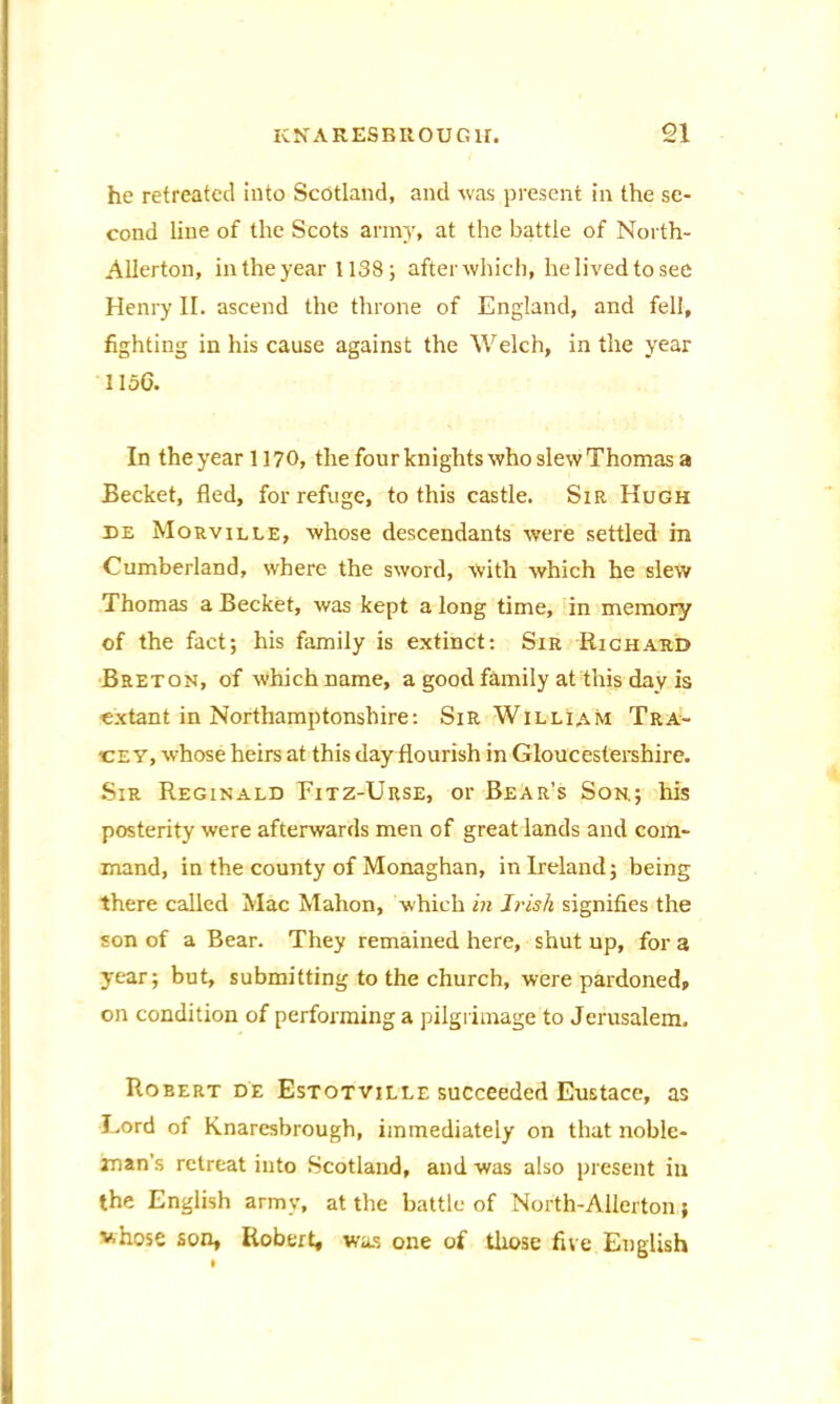 he retreated into Scotland, and was present in the se- cond line of the Scots army, at the battle of North- Allerton, in the year 1138; after which, he lived to see Henry II. ascend the throne of England, and fell, fighting in his cause against the Welch, in the year 1156. In the year 1170, the four knights who slew Thomas a Becket, fled, for refuge, to this castle. Sir Hugh de Mouville, whose descendants wrere settled in Cumberland, where the sword, with which he slew Thomas a Becket, was kept a long time, in memory of the fact; his family is extinct: Sir Richard Breton, of which name, a good family at this day is extant in Northamptonshire: Sir William Tra- •ce y, whose heirs at this day flourish in Gloucestershire. Sir Reginald Fitz-Urse, or Bear’s Son.; his posterity were afterwards men of great lands and com- mand, in the county of Monaghan, in Ireland; being there called Mac Mahon, which in Irish signifies the son of a Bear. They remained here, shut up, for a year; but, submitting to the church, were pardoned, on condition of performing a pilgrimage to Jerusalem, Roeert de Estotville succeeded Eustace, as Lord of Knaresbrough, immediately on that noble- man's retreat into Scotland, and was also present in the English army, at the battle of North-Allerton; whose son, Robert, was one of those five English