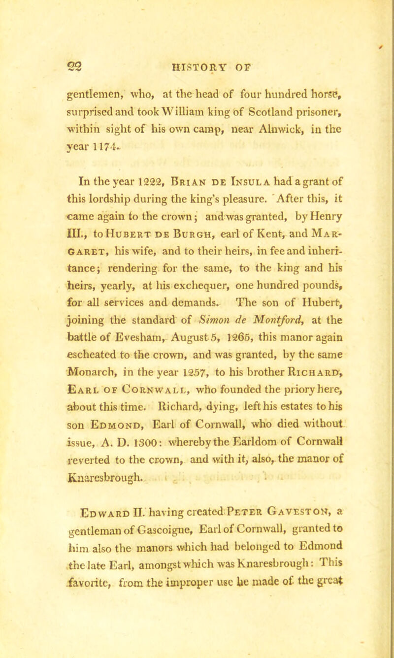gentlemen, who, at the head of four hundred horse, surprised and took William king of Scotland prisoner, within sight of his own camp, near Alnwick, in the year 1174- In the year 1222, Brian de Insula had a grant of this lordship during the king’s pleasure. ' After this, it came again to the crown; and was granted, by Henry III., to Hubert de Burgh, earl of Kent, and Mar- garet, his wife, and to their heirs, in fee and inheri- tance; rendering for the same, to the king and his heirs, yearly, at his exchequer, one hundred pounds, for all services and demands. The son of Hubert, joining the standard of Simon de Montford, at the battle of Evesham, August 5, 1265, this manor again escheated to the crown, and was granted, by the same Monarch, in the year 1257, to his brother Richard, Earl of Cornwall, who founded the priory here, about this time. Richard, dying, left his estates to his son Edmond, Earl of Cornwall, who died without issue, A. D. 1300: whereby the Earldom of Cornwall reverted to the crown, and with it, also, the manor of Knaresbrough. Edward II. having created Peter Gaveston, a gentleman of Gascoigne, Earl of Cornwall, granted to him also the manors which had belonged to Edmond the late Earl, amongst which was Knaresbrough: This favorite, Rom the improper use he made of the great