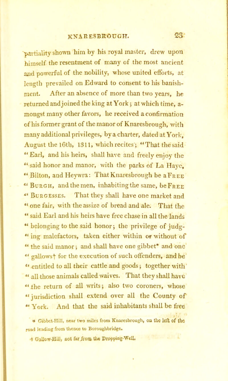 ■partiality shown him by his royal master, drew upon himself the resentment of many of the most ancient and powerful of the nobility, whose united efforts, at length prevailed on Edward to consent to his banish- ment. After an absence of more than two years, he returned andjoined the king at York; at which time, a- mongst many other favors, he received a confirmation of his former grant of the manor of Knaresbrough, with many additional privileges, by a charter, dated at York, August the lCth, 1311, which recites'; “That the said “ Earl, and his heirs, shall have and freely enjoy the “ said honor and manor, with the parks of La Haye, “ Bilton, and Heywra: That Knaresbrough be aFrtEE “Burgh, andthemen, inhabiting the same, be Free “ Burgesses. That they shall have one market and “ one fair, with the assize of bread and ale. That the “ said Earl and his heirs have free chase in all the lands “ belonging to the said honor; the privilege of judg-  ing malefactors, taken either within or without of “ the said manor; and shall have one gibbet* and one “ gallowsj- for the execution of such offenders, and be “ entitled to all their cattle and goods; together with “ all those animals called waives. That they shall have “the return of all writs; also two coroners, whose “jurisdiction shall extend over all the County of “ York. And that the said inhabitants shall be free » ' T * Gibbct-Hill, near two miles from Knaresbrough, on the left of the road leading from thence to Boroughbridge. 1 Gjllow-ililJ, not far from the Dropping-Well.