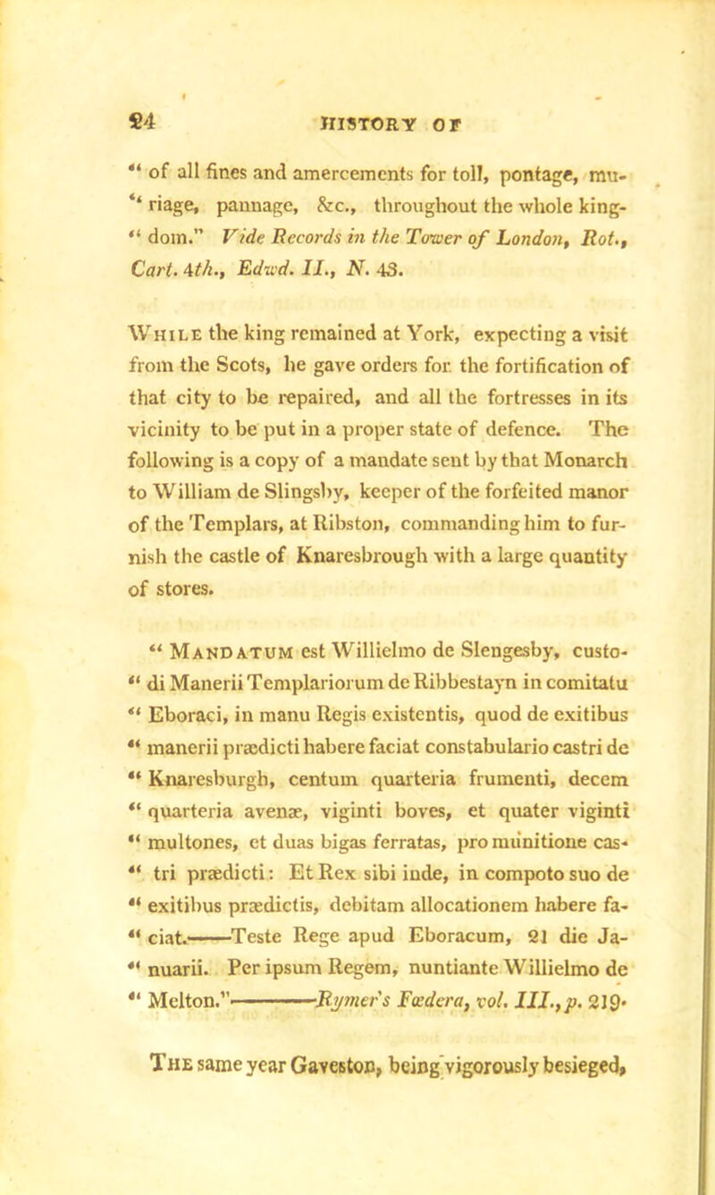 41 of all fines and amercements for toll, pontage, mu- ‘‘ riage, pannage, &c., throughout the whole king- “ dom.” Vide Records in the Tower of London, Rot,, Cart. 4th., Edsid. II., N. 43. While the king remained at York, expecting a visit from the Scots, he gave orders for. the fortification of that city to be repaired, and all the fortresses in its vicinity to be put in a proper state of defence. The following is a copy of a mandate sent by that Monarch to William de Slingsby, keeper of the forfeited manor of the Templars, at Ribston, commanding him to fur- nish the castle of Knaresbrough with a large quantity of stores. “ Mandatum est Willielmo de Slengesby, custo- “ diManeriiTemplariorumdeRibbestayn incomitatu “ Eboraci, in manu Regis existentis, quod de exitibus 44 manerii pracdicti habere faciat constabulario castri de “ Knaresburgh, centum quartern frumenti, decern “ quarteria avense, viginti boves, et quater viginti “ multones, et duas bigas ferratas, pro miinitione cas- 4‘ tri praedicti : Et Rex sibi iude, in compoto suo de 4‘ exitibus prsedictis, debitam allocationem habere fa- “ ciat. Teste Rege apud Eboracum, 21 die Ja- 4< nuarii. Per ipsum Regem, nuntiante Willielmo de 41 Melton.”' Rymers Feed era, vol. 219- The same year Gaveston, being vigorously besieged,