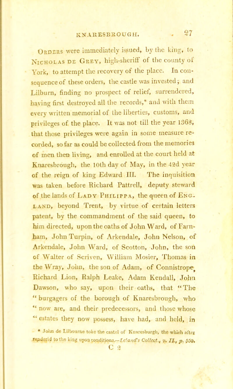 Orders were immediately issued, by the king, to Nicholas de Grey, high-sheriff of the county of York, to attempt the recovery of the place. In con- sequence of these orders, the castle was invested; and Lilburn, finding no prospect of relief, surrendered, having first destroyed all the records,* and with them every written memorial of the liberties, customs, and privileges of the place. It was not till the year 1368, that those privileges were again in some measure re- corded, so far as could be collected from the memories of men then living, and enrolled at the court held at Knaresbrough, the 10th day of May, in the 42d year of the reign of king Edward III. The inquisition was taken before Richard Pattrell, deputy steward of the lands of Lady Philippa, the queen of Eng- land, beyond Trent, by virtue of certain letters patent, by the commandment of the said queen, to him directed, upon the oaths of John Ward, ofFarn- ham, John Turpin, of Arkendale, John Nelson, of Arkendale, John Ward, of Scotton, John, the son of Walter of Scriven, William Mosier, Thomas in the Wray, John, the son of Adam, of Connistrope^ Richard Lion, Ralph Leake, Adam Kendall, John Dawson, who say, upon their oaths, that “The “ burgagers of the borough of Knaresbrough, who “ now are, and their predecessors, and those whose “ estates they now possess, have had, and held, in * Joim tic Lilbourne toke the caste 1 of Knaresburgh, the which after render.'! to the king upon conditions.—Lc,''aiicTs Collect., v. II, p. 000, C 3