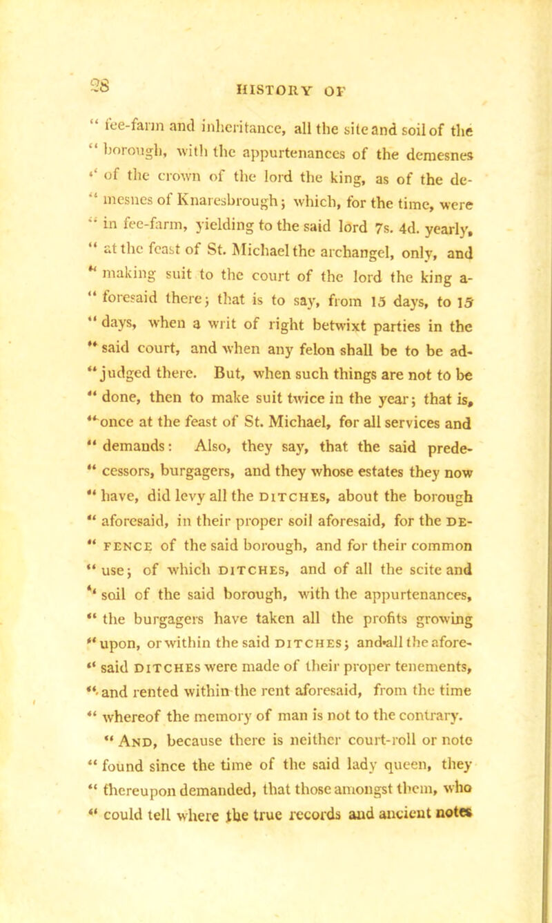 26 “ fee-farm and inheritance, all the site and soil of the •‘borough, with the appurtenances of the demesnes of the crown of the lord the king, as of the de- “ mesnes of Knaresbrough; which, for the time, were “ in fee-farm, yielding to the said lord 7s. 4d. yearly, at the feast of St. Michael the archangel, only, and “ making suit to the court of the lord the king a- “ toresaid there; that is to say, from 15 days, to 15 “ days, when a writ of right betwixt parties in the “ said court, and when any felon shall be to be ad- judged there. But, when such things are not to be “ done, then to make suit twice in the year; that is, “ once at the feast of St. Michael, for all services and “ demands: Also, they say, that the said prede- “ cessors, burgagers, and they whose estates they now “ have, did levy all the ditches, about the borough “ aforesaid, in their proper soil aforesaid, for the de- “ fence of the said borough, and for their common “use; of -which ditches, and of all the scite and ‘‘ soil of the said borough, with the appurtenances, “ the burgagers have taken all the profits growing “upon, or within the said ditches; and*all the afore- “ said ditches were made of their proper tenements, “•and rented within the rent aforesaid, from the time “ whereof the memory of man is not to the contrary. “ And, because there is neither court-roll or note “ found since the time of the said lady queen, they “ thereupon demanded, that those amongst them, who “ could tell where the true records and ancient notes